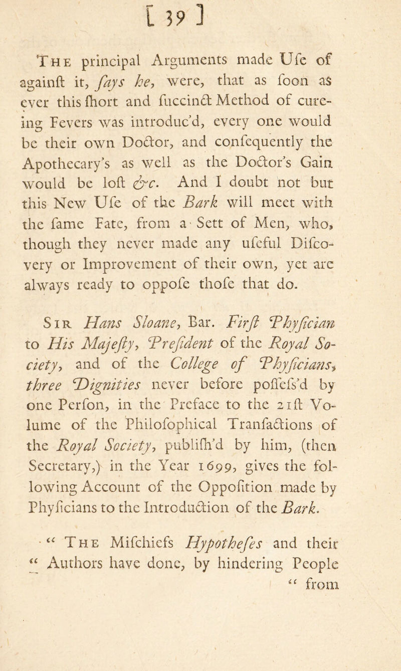 The principal Arguments made Ule of againft it, fays he, were, that as foon as ever this fhort and fuccind Method of cure- ins: Fevers was introduc'd, every one would, be their own Dodor, and confequently the Apothecary's as well as the Dodor's Gain would be left &c. And I doubt not but this New Ufe of the Bark will meet with the fame Fate, from a Sett of Men, who, though they never made any ufeful Difco- very or Improvement of their own, yet arc always ready to oppofe thofe that do* Sir Hans S loans, Bar. Fir ft Bhyfician to His Majefty, B reft dent of the Royal So- ciety, and of the College of Bkyftcians, three Hignities never before poffefs'd by one Perfon, in the Preface to the 21ft Vo- lume of the Philofophical Tranfadions of the Royal Society, publiflfd by him, (then Secretary,) in the Year 1699, gives the fol- lowing Account of the Oppofition made by Phyficians to the Introdudion of the Bark. The Mifchiefs Hypotheftes and their c‘ Authors have done, by hindering People “ from