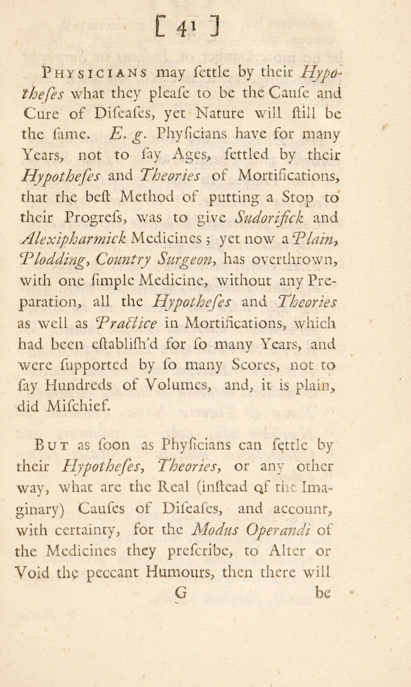 Physicians may fettle by their Hypo- thefes what they pleafe to be the Caufe and Cure of Difeafes, yet Nature will ftill be the fame. E. g. Phyficians have for many Years, not to fay Ages, fettled by their Hypothefes and Theories of Mortifications, that the bed Method of putting a Stop to their Progrefs, was to give Sudorifick and Alexipharmick Medicines 5 yet now a ‘Plain* \Plodding, Country Surgeon, has overthrown, with one fimple Medicine, without any Pre- paration, all the Hypothefes and Theories as well as Erahiice in Mortifications, which had been eftabliflfd for fo many Years, and were fupported by fo many Scores, not to fay Hundreds of Volumes, and, it is plain, did Mifchief. \ But as foon as Phyficians can fettle by their Hypothefes, Theories, or any other way, what are the Real (inftead 0/ the Ima- ginary) Caufes of Difeafes, and account, with certainty, for the Modus Operandi of the Medicines they preferibe, to Alter or Void the peccant Humours, then there will G be