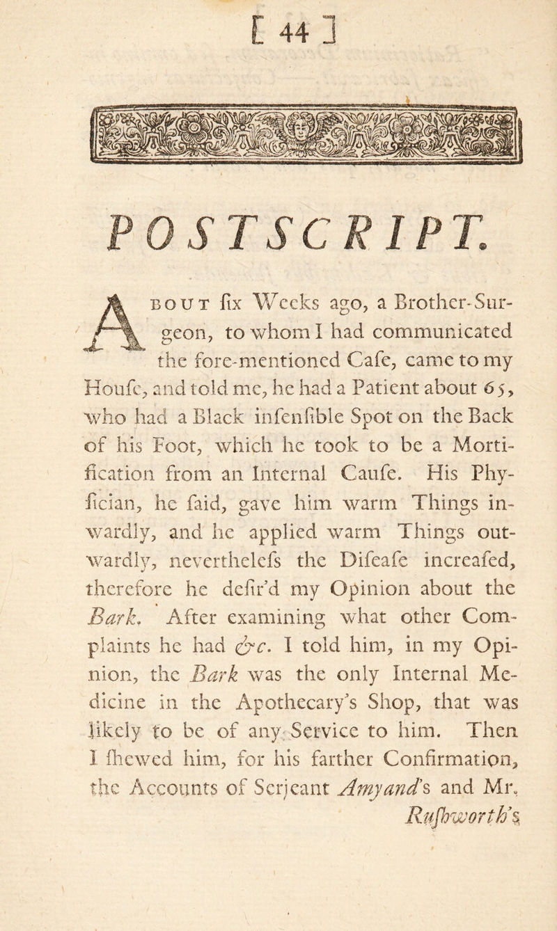 t 44] POSTSCRIPT. About fix Weeks ago, a Brother-Sur- geon, to whom I had communicated the fore-mentioned Cafe, came to my Houfe, and told me, he had a Patient about 65, who had a Black infenfible Spot on the Back of his Foot, which he took to be a Morti- fication from an internal Caufe. His Phy- fician, he faid, gave him warm Things in- wardly, and lie applied warm Things out- wardly, nevcrthelefs the Difeafe increafed, therefore he defir d my Opinion about the BarkT After examining what other Com- plaints he had &c. I told him, in my Opi- nion, the Bark was the only Internal Me- dicine in the Apothecary’s Shop, that was likely to be of any Service to him. Then I fhewed him, for his farther Confirmation, the Accounts of Seri cant Amy and's and Mix Rufbworih’%