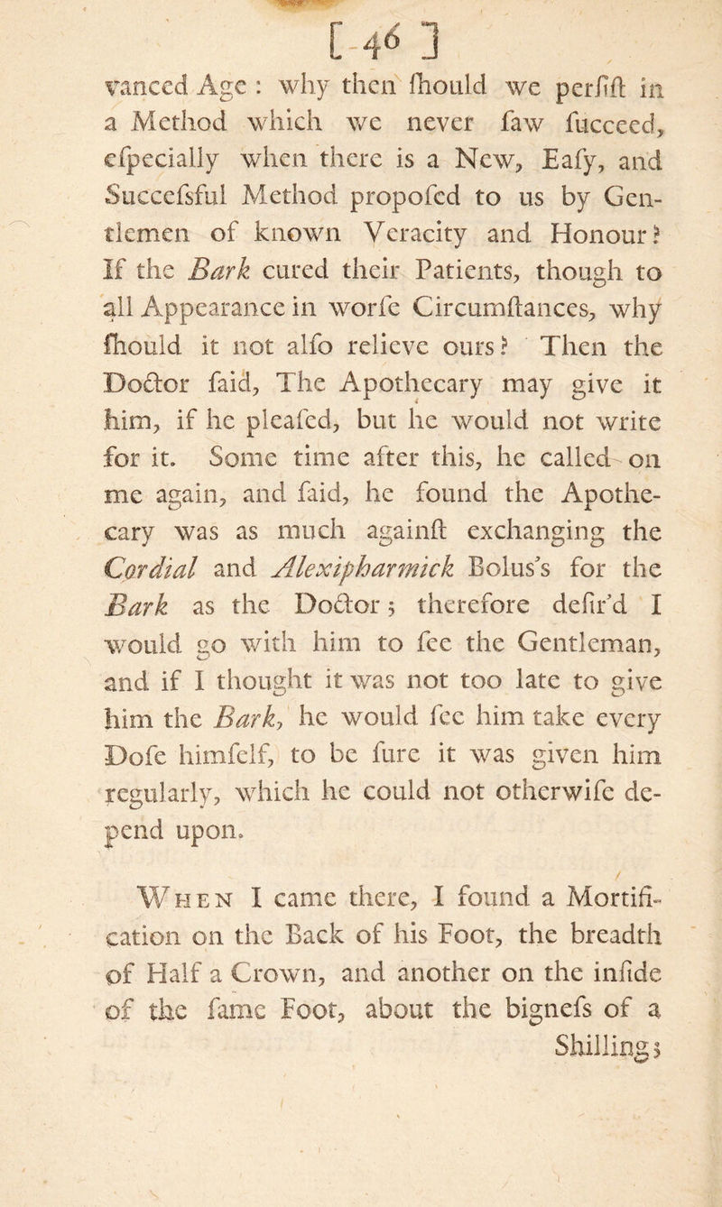 T* W • t C-4^ 3 vanced Age : why then fhould we perfift in a Method which we never faw fucceed, efpecially when there is a New, Eafy, and Sticcefsfui Method propofed to us by Gen- tlemen of known Veracity and Honour? If the Bark cured their Patients, though to all Appearance in worle Circumftances, why fhould it not alfo relieve ours? Then the Doctor faid, The Apothecary may give it him, if he pleafed, but he would not write for it. Some time after this, he called-on me again, and faid, he found the Apothe- cary was as much againft exchanging the Cordial and Alexipharmick Bolus's for the Bark as the Do cl or $ therefore defir d I would go with him to fee the Gentleman, and if I thought it was not too late to give him the Bark, he would fee him take every Dofe himfelf, to be hire it was given him regularly, which he could not otherwife de- pend upon. When I came there, I found a Mortifi- cation on the Back of his Boot, the breadth of Half a Crown, and another on the infide of the fame Foot, about the bignefs of a Shillings