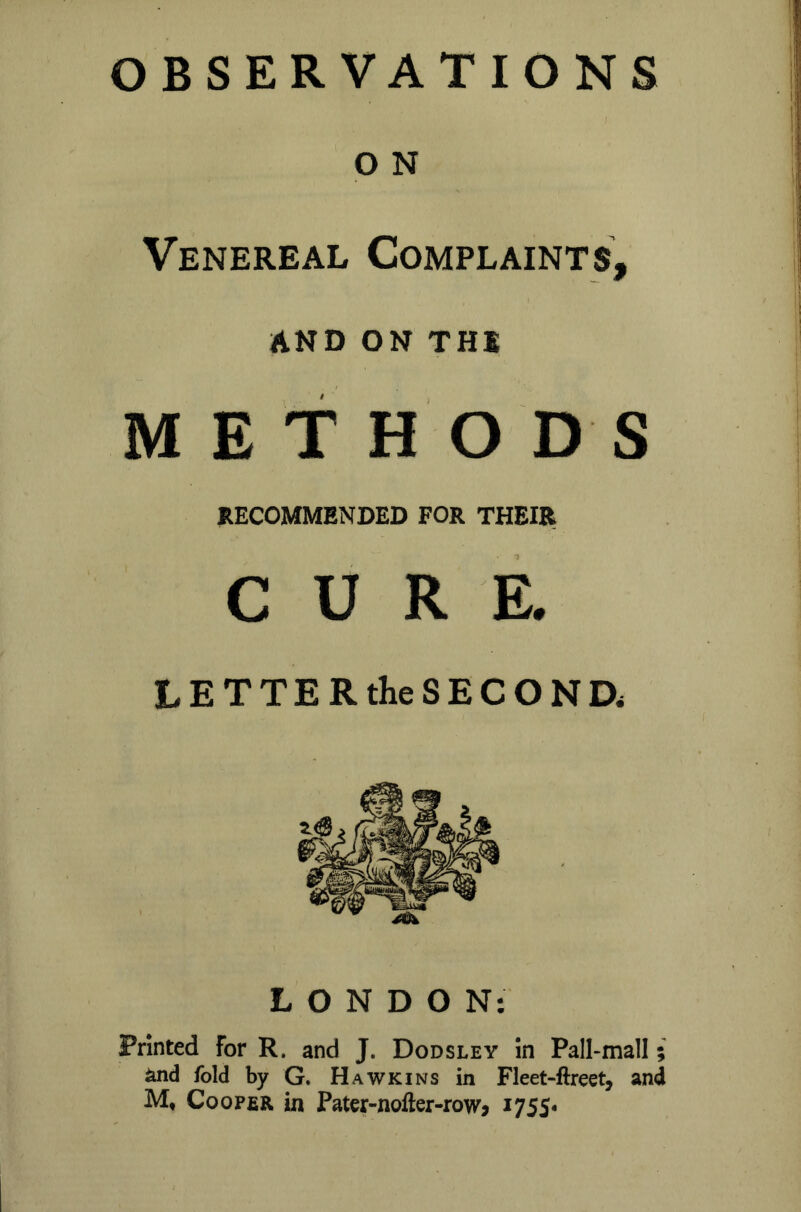 OBSERVATIONS I O N Venereal Complaints, AND ON THS METHODS RECOMMENDED FOR THEIR CURE. LETTER the SECOND* LONDON: Printed For R. and J. Dodsley in Pall-mall; and fold by G. Hawkins in Fleet-ftreet, and M, Cooper in Pater-nofter-row? 1755*