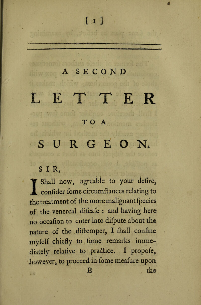 4 [ i ] A SECOND LETTER T O A SURGEON. £ I R, I Shall now, agreable to your defire, confider fome circumftances relating to the treatment of the more malignant fpecies of the venereal difeafe : and having here no occafion to enter into difpute about the nature of the diftemper, I fhall confine myfelf chiefly to fome remarks imme- diately relative- to pradice. I propofe, however, to proceed in fome meafure upon B the