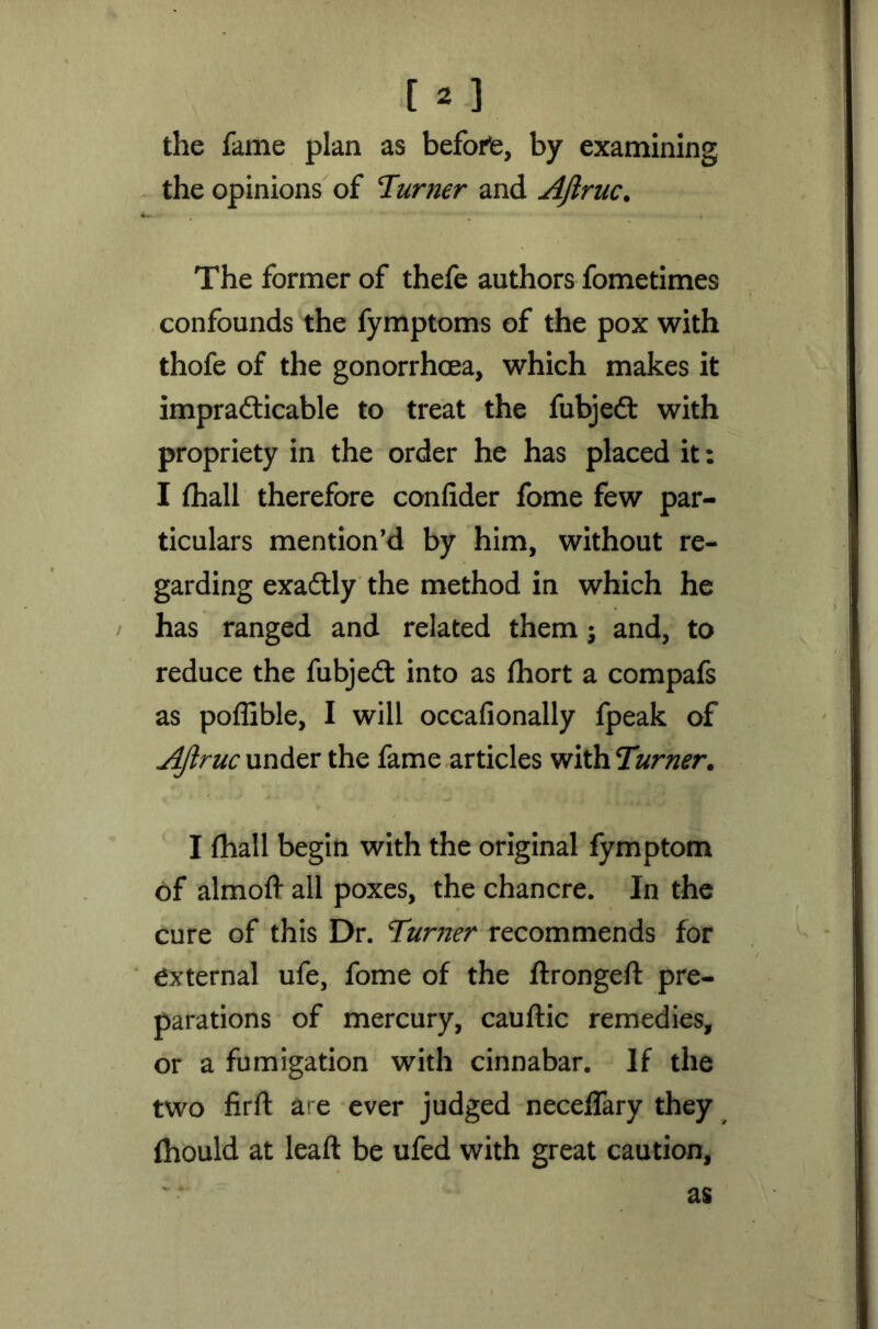 the fame plan as before, by examining the opinions of Turner and Ajlruc. The former of thefe authors fometimes confounds the fymptoms of the pox with thofe of the gonorrhoea, which makes it impradticable to treat the fubjedt with propriety in the order he has placed it: I (hall therefore confider fome few par- ticulars mention’d by him, without re- garding exadtly the method in which he has ranged and related them; and, to reduce the fubjedt into as fhort a compafs as poffible, I will occafionally fpeak of Ajlruc under the fame articles with Turner. I (hall begin with the original fymptom of almoft all poxes, the chancre. In the cure of this Dr. Turner recommends for external ufe, fome of the ftrongeft pre- parations of mercury, cauftic remedies, or a fumigation with cinnabar. If the two firft are ever judged neceffary they fhould at lead be ufed with great caution. as