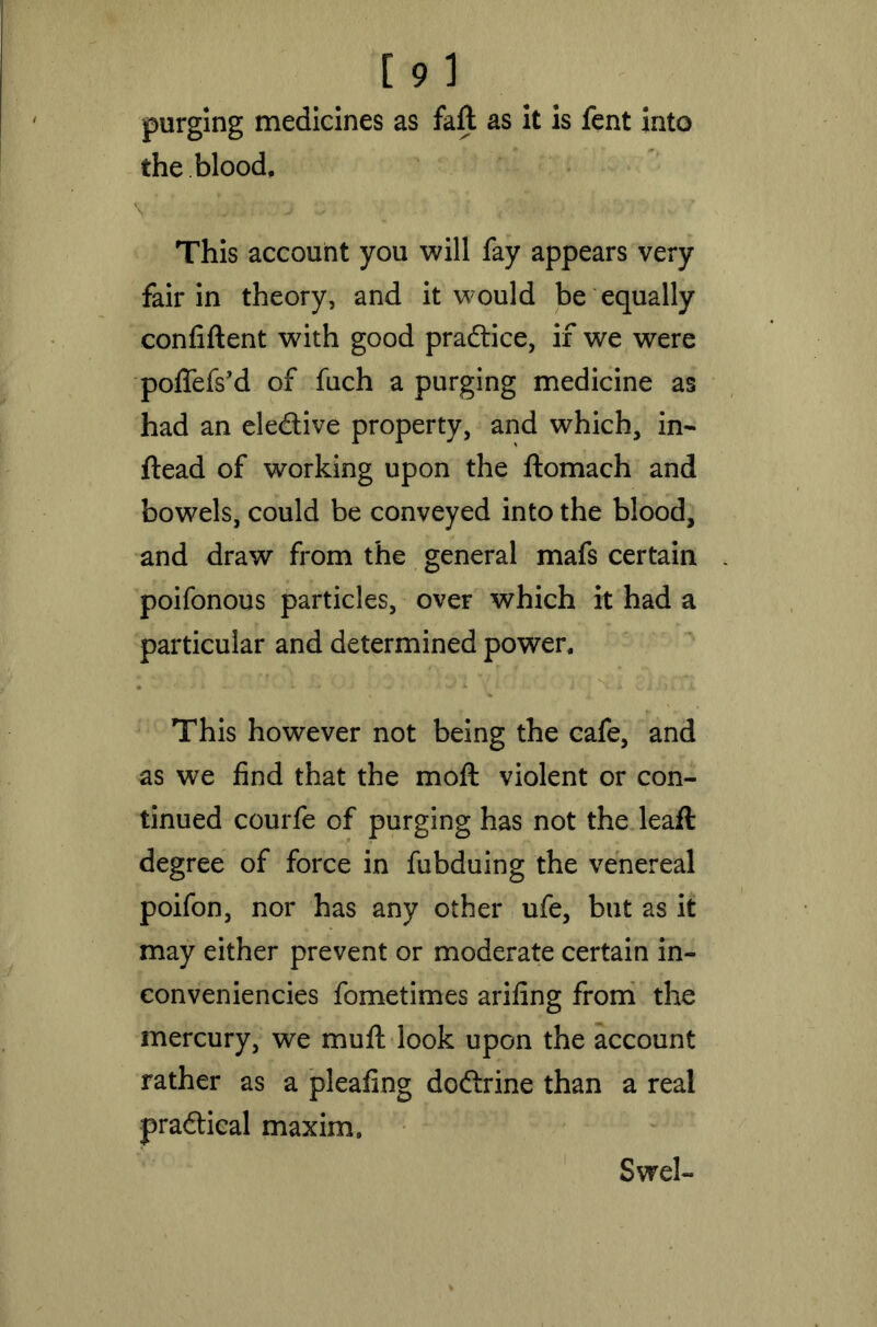 purging medicines as faft as it is fent into the blood, v ■ / i. biir: :,'j c; ; i /' s iv./ ' . v. , ’ This account you will fay appears very fair in theory, and it would be equally confident with good pradice, if we were poflefs’d of fuch a purging medicine as had an eledive property, and which, in- ftead of working upon the ftomach and bowels, could be conveyed into the blood, and draw from the general mafs certain poifonous particles, over which it had a particular and determined power. This however not being the cafe, and as we find that the moft violent or con- tinued courfe of purging has not the leaft degree of force in fubduing the venereal poifon, nor has any other ufe, but as it may either prevent or moderate certain in- conveniencies fometimes arifing from the mercury, we mud: look upon the account rather as a pleafing doftrine than a real pradical maxim. Swel-