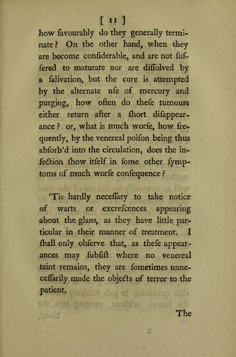 how favourably do they generally termi- nate? On the other hand, when they are become confiderable, and are not fuf- fered to maturate nor are diffolved by a falivation, but the cure is attempted by the alternate ufe of mercury and purging, how often do thefe tumours either return after a fhort difappear- ance ? or, what is much worfe, how fre- quently, by the venereal poifon being thus abforb’d into the circulation, does the in- fection £how itfelf in fome other fymp- toms of much worfe confequence r *Tis hardly neceffary to take notice of warts or excrefcences appearing about the glans, as they have little par- ticular in their manner of treatment. I fhall only obferve that, as thefe appear- ances may fubfift where no venereal taint remains, they are fometimes unne- celfarily made the objects of terror to the patient. The