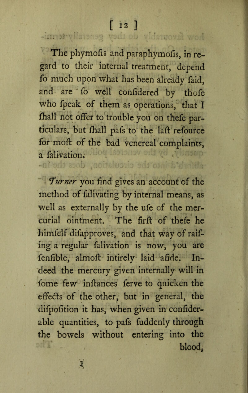 The phymofis and paraphymofis, in re- gard to their internal treatment, depend fo much upon what has been already faid, and are fo well confidered by thofe who fpeak of them as operations, that I fhall not offer to trouble you on thefe par- ticulars, but fhall pafs to the laft resource for moft of the bad venereal complaints, a falivation. Turner you find gives an account of the method of falivating by internal means, as well as externally by the ufe of the mer- curial ointment. The firft of thefe he himfelf difapproves, and that way of raif- ing a regular falivation is now, you are fenfible, almoft intirely laid afide. In- deed the mercury given internally will in fome few inflances ferve to quicken the effedts of the other, but in general, the difpofition it has, when given in confider- able quantities, to pafs fuddenly through the bowels without entering into the blood, i