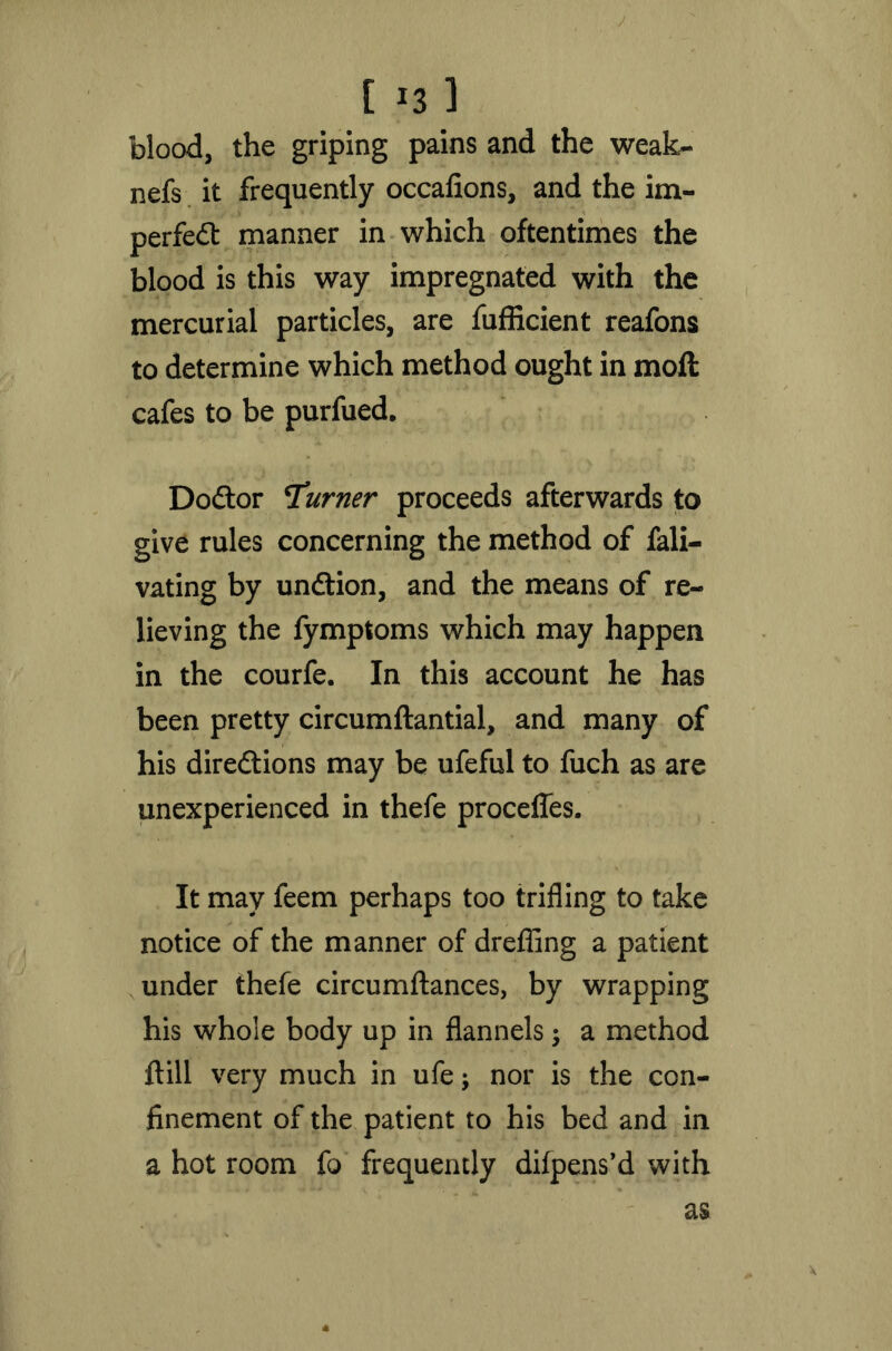 t *3 1 blood, the griping pains and the weak- nefs it frequently occafions, and the im- perfed manner in which oftentimes the blood is this way impregnated with the mercurial particles, are fufficient reafons to determine which method ought in moil cafes to be purfued. Dodor Turner proceeds afterwards to give rules concerning the method of fali- vating by undion, and the means of re- lieving the fymptoms which may happen in the courfe. In this account he has been pretty circumftantial, and many of his diredions may be ufeful to fuch as are unexperienced in thefe procefles. It may feem perhaps too trifling to take notice of the manner of drefling a patient under thefe circumftances, by wrapping his whole body up in flannels; a method flill very much in ufe; nor is the con- finement of the patient to his bed and in a hot room fo frequently dilpens’d with as