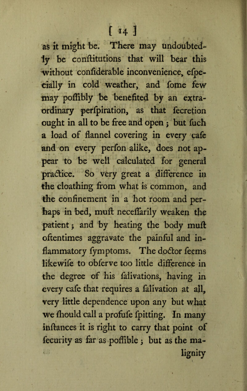 f H J as it might be. There may undoubted- ly be conftitutions that will bear this without confiderable inconvenience, efpe- cially in cold weather, and fome few may poflibly be benefited by an extra- ordinary perfpiration, as that fecretion ought in all to be free and open 3 but fuch a load of flannel covering in every cafe and on every perfon alike, does not ap- pear to be well calculated for general practice. So very great a difference in the cloathing from what is common, and the confinement in a hot room and per- haps in bed, muft neceffarily weaken the patient 5 and by heating the body muft oftentimes aggravate the painful and in- flammatory fymptoms. The dodtor feems likewife to obferve too little difference in the degree of his falivations, having in every cafe that requires a falivation at all, very little dependence upon any but what we fhould call a profufe fpitting. In many inftances it is right to carry that point of fecurity as far as poflible 3 but as the ma- lignity