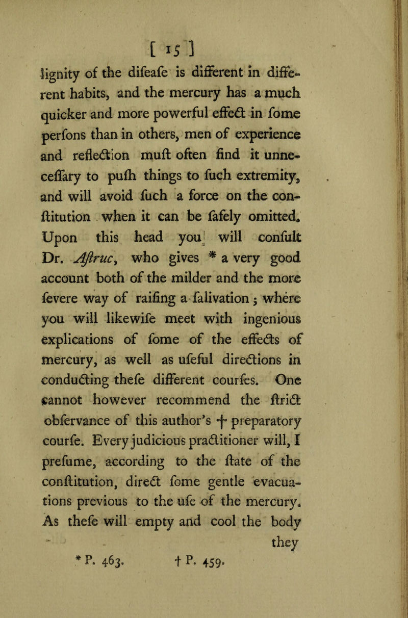 lignity of the difeafe is different in diffe- rent habits, and the mercury has a much quicker and more powerful effeCt in fome perfons than in others, men of experience and reflection muff often find it unne- ceffary to pufh things to fuch extremity, and will avoid fuch a force on the con- flitution when it can be fafely omitted* Upon this head you will confult Dr. AJlrucy who gives * a very good account both of the milder and the more fevere way of railing a falivation; where you will likewife meet with ingenious explications of fome of the effects of mercury, as well as ufeful directions in conducting thefe different courfes. One eannot however recommend the ftriCt obfervance of this author's *f* preparatory courfe. Every judicious practitioner will, I prefume, according to the ftate of the conftitution, direCt fome gentle evacua- tions previous to the ufe of the mercury. As thefe will empty and cool the body *F. 463. t p- 459°