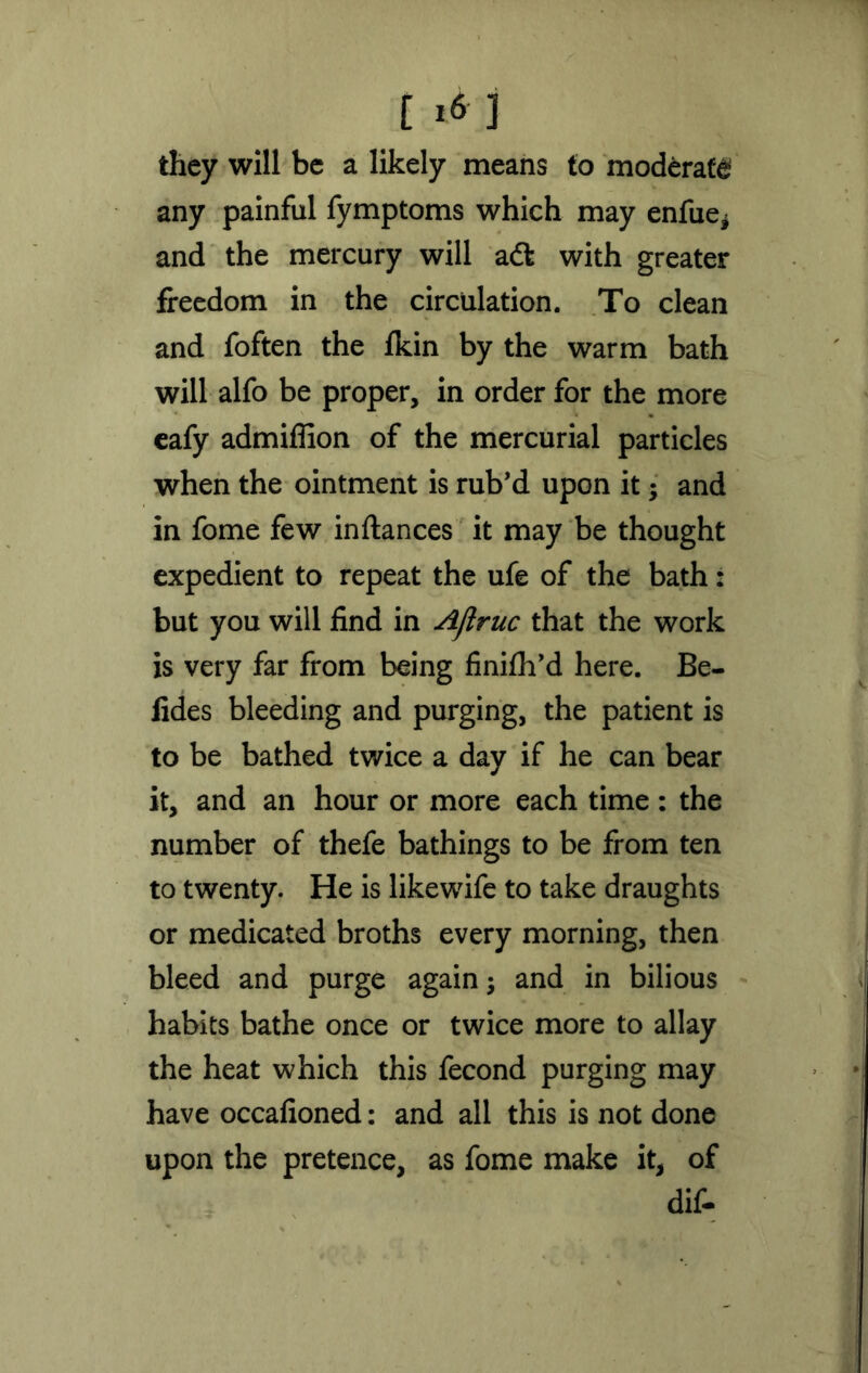 [ *6 ] they will be a likely means to moderate any painful fymptoms which may enfiie* and the mercury will adt with greater freedom in the circulation. To clean and foften the fkin by the warm bath will alfo be proper, in order for the more eafy admiflion of the mercurial particles when the ointment is rub’d upon it; and in fome few inftances it may be thought expedient to repeat the ufe of the bath: but you will find in Ajlruc that the work is very far from being finifh’d here. Be- fides bleeding and purging, the patient is to be bathed twice a day if he can bear it, and an hour or more each time : the number of thefe bathings to be from ten to twenty. He is likewife to take draughts or medicated broths every morning, then bleed and purge again; and in bilious habits bathe once or twice more to allay the heat which this fecond purging may have occafioned: and all this is not done upon the pretence, as fome make it, of dif-