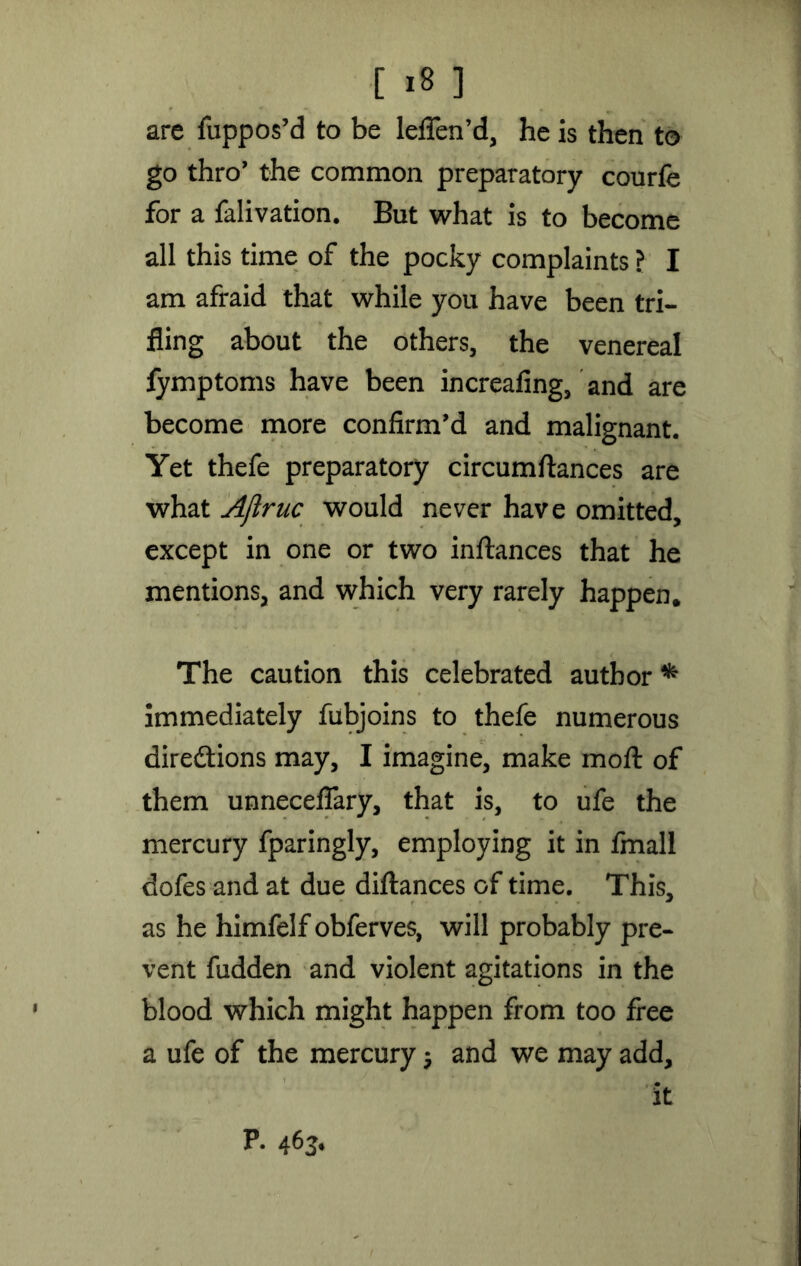 are fuppos’d to be leflfen’d, he is then to go thro’ the common preparatory courfe for a falivation. But what is to become all this time of the pocky complaints ? I am afraid that while you have been tri- fling about the others, the venereal fymptoms have been increafing, and are become more confirm'd and malignant. Yet thefe preparatory circumftances are what Ajiruc would never have omitted, except in one or two inftances that he mentions, and which very rarely happen. The caution this celebrated author * immediately fubjoins to thefe numerous diredtions may, I imagine, make moft of them unneceflary, that is, to ufe the mercury fparingly, employing it in fmall dofes and at due diftances of time. This, as he himfelf obferves, will probably pre- vent fudden and violent agitations in the blood which might happen from too free a ufe of the mercury $ and we may add, it P. 463*