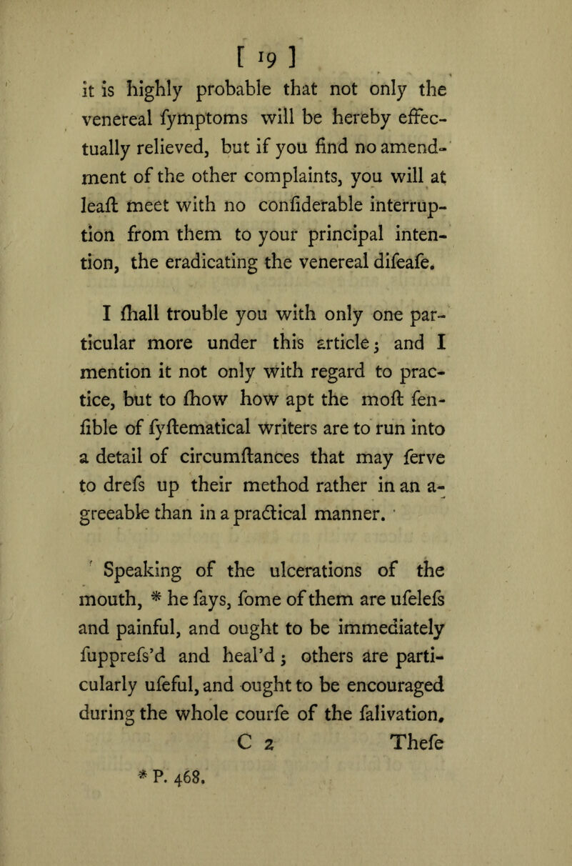 it is highly probable that not only the venereal fymptoms will be hereby effec- tually relieved, but if you find no amend- ment of the other complaints, you will at lead: meet with no confiderable interrup- tion from them to your principal inten- tion, the eradicating the venereal difeafe. I fhall trouble you with only one par- ticular more under this article; and I mention it not only with regard to prac- tice, but to fhow how apt the moft fen- fible of fyflematical writers are to run into a detail of circumftances that may ferve to drefs up their method rather in an a- greeable than in a practical manner. * Speaking of the ulcerations of the mouth, * he fays, fome of them are ufelefs and painful, and ought to be immediately fupprefs’d and heal'd; others are parti- cularly ufeful, and ought to be encouraged during the whole courfe of the falivation, C 2 Thefe * P. 468.