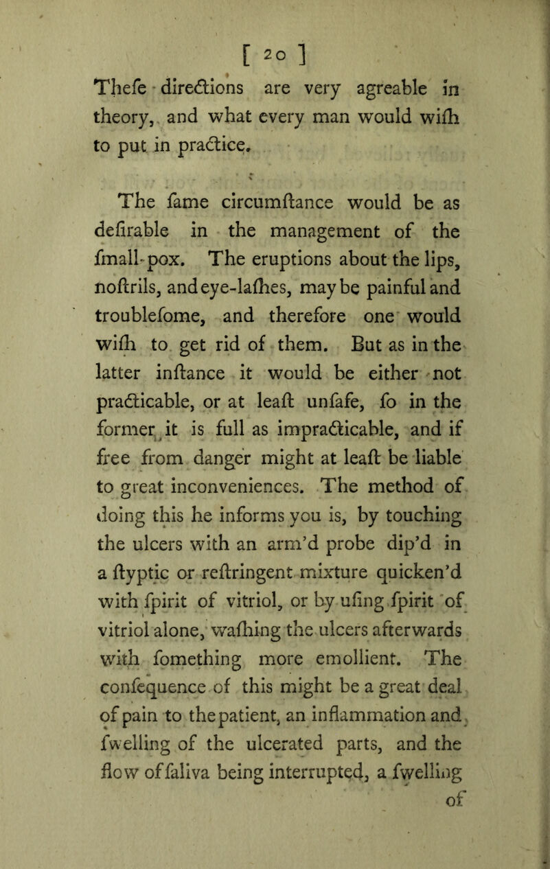 Thefe directions are very agreable In theory, and what every man would wifti to put in practice. The fame circumftance would be as defirable in the management of the fmalbpox. The eruptions about the lips, noftrils, andeye-lafhes, maybe painful and troublefome, and therefore one would wifh to get rid of them. But as in the latter inftance it would be either not practicable, or at leaft unfafe, fo in the former it is full as impracticable, and if free from danger might at leaft be liable to great inconveniences. The method of doing this he informs you is, by touching the ulcers with an arm'd probe dip'd in a ftyptic or reftringent mixture quicken'd with fpirit of vitriol, or by ufing.fpirit of vitriol alone, wafhing the ulcers afterwards with fomething more emollient. The confequence of this might be a great deal of pain to the patient, an inflammation and fwelling of the ulcerated parts, and the flow of fall va being interrupted, a fwelling of