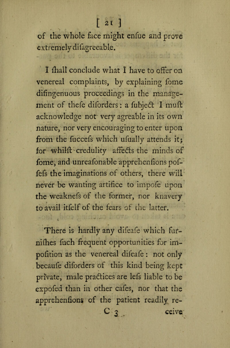 of the whole face might enfue and prove extremely difagreeable. I fliall conclude what I have to offer on venereal complaints, by explaining fome difingenuous proceedings in the manage- ment of thefe diforders: a fubjed I muff acknowledge not very agreable in its own nature, nor very encouraging to enter upon from the fuccefs which ufually attends it; for whilft credulity affeds the minds of fome, and unreafonable apprehenfions pof- fefs the imaginations of others, there will never be wanting artifice to impofe upon the weaknefs of the former, nor knavery to avail itfelf of the fears of the latter. There is hardly any difeafe which fur- nifhes fuch frequent opportunities for irn- pofition as the venereal difeafe : not only becaufe diforders of this kind being kept private, male pradices are lefs liable to be expofea than in other cafes, nor that the apprehenfions of the patient readily re- C 3 ceive