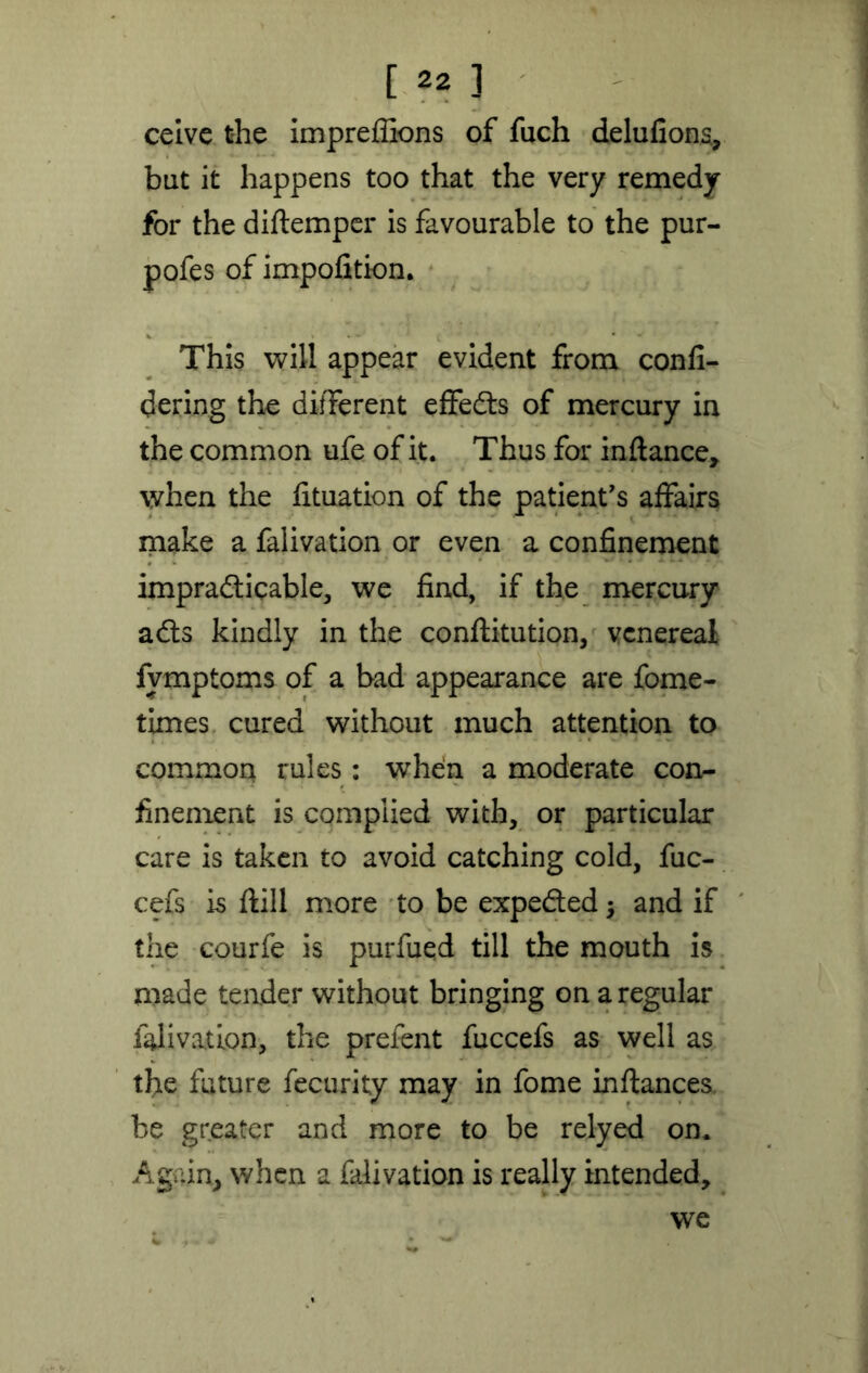 [ ^ ] ceive the imprefiions of fuch delufions, but it happens too that the very remedy for the diftemper is favourable to the pur- pofes of impofition. This will appear evident from confi- dering the different effedts of mercury in the common ufe of it. Thus for inftance, when the fituation of the patient's affairs make a falivation or even a confinement impradticable, we find, if the mercury adts kindly in the conftitution, venereal fvmptoms of a bad appearance are fome- times cured without much attention to common rules : when a moderate con- finement is complied with, or particular care is taken to avoid catching cold, fuc- cefs is ftill more to be expedted; and if the courfe is purfued till the mouth is made tender without bringing on a regular falivation, the prefent fuccefs as well as the future fecurity may in fome inftances be greater and more to be relyed on. Again, when a falivation is really intended, we