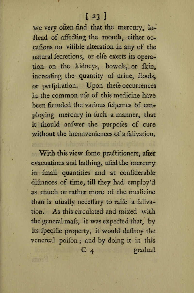 we very often find that the mercury, in- stead of affecting the mouth, either oc- casions no vifible alteration in any of the natural fecretions, or elfe exerts its opera- tion on the kidneys, bowels, or Skin, increafing the quantity of urine, tools, or perfpiration. Upon thefe occurrences in the common ufe of this medicine have been founded the various Schemes of em- ploying mercury in fuch a manner, that it Should anfwer the purpofes of cure without the inconveniences of a Salivation. With this view fome practitioners, after evacuations and bathing, ufed the mercury in fmall quantities and at considerable diftances of time, till they had employ’d as much or rather more of the medicine than is ufually neceffary to raife a Saliva- tion. As this circulated and mixed with the general mafs, it was expected that, by its Specific property, it would deftroy the venereal poifon $ and by doing it in this C 4 gradual