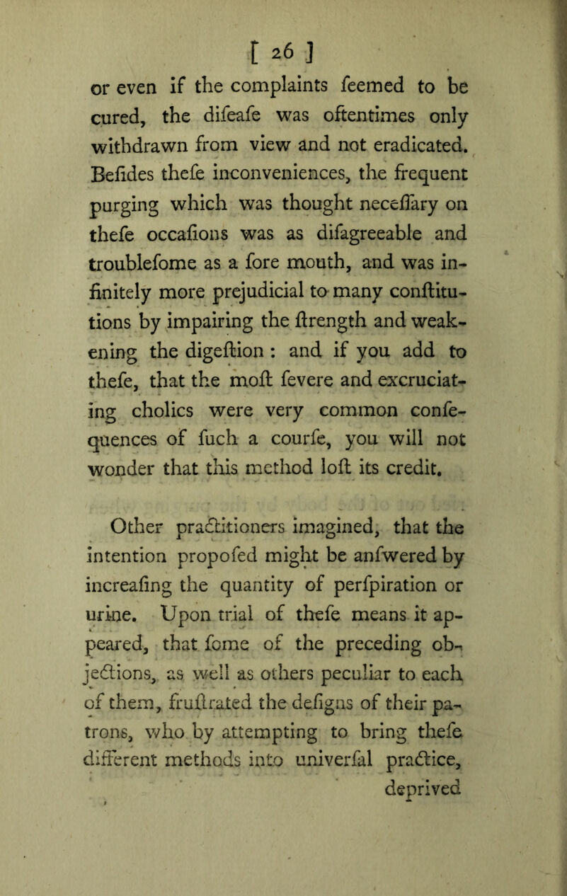 or even if the complaints feemed to be cured, the difeafe was oftentimes only- withdrawn from view and not eradicated. Befides thefe inconveniences, the frequent purging which was thought necelfary on thefe occalions was as difagreeable and troublefome as a fore mouth, and was in- finitely more prejudicial to many conftitu- tions by impairing the ftrength and weak- ening the digeftion : and if you add to thefe, that the moft fevere and excruciat- ing cholics were very common confe- quences of fuch a courfe, you will not wonder that this method loft its credit. Other practitioners imagined, that the intention propofed might be anfwered by increafing the quantity of perfpiration or urine. Upon trial of thefe means it ap- peared, that fome of the preceding ob-. je&ions, as well as others peculiar to each of them, frufl. rated the defigas of their pa- trons, who by attempting to bring thefe different methods into univerfal practice, deprived