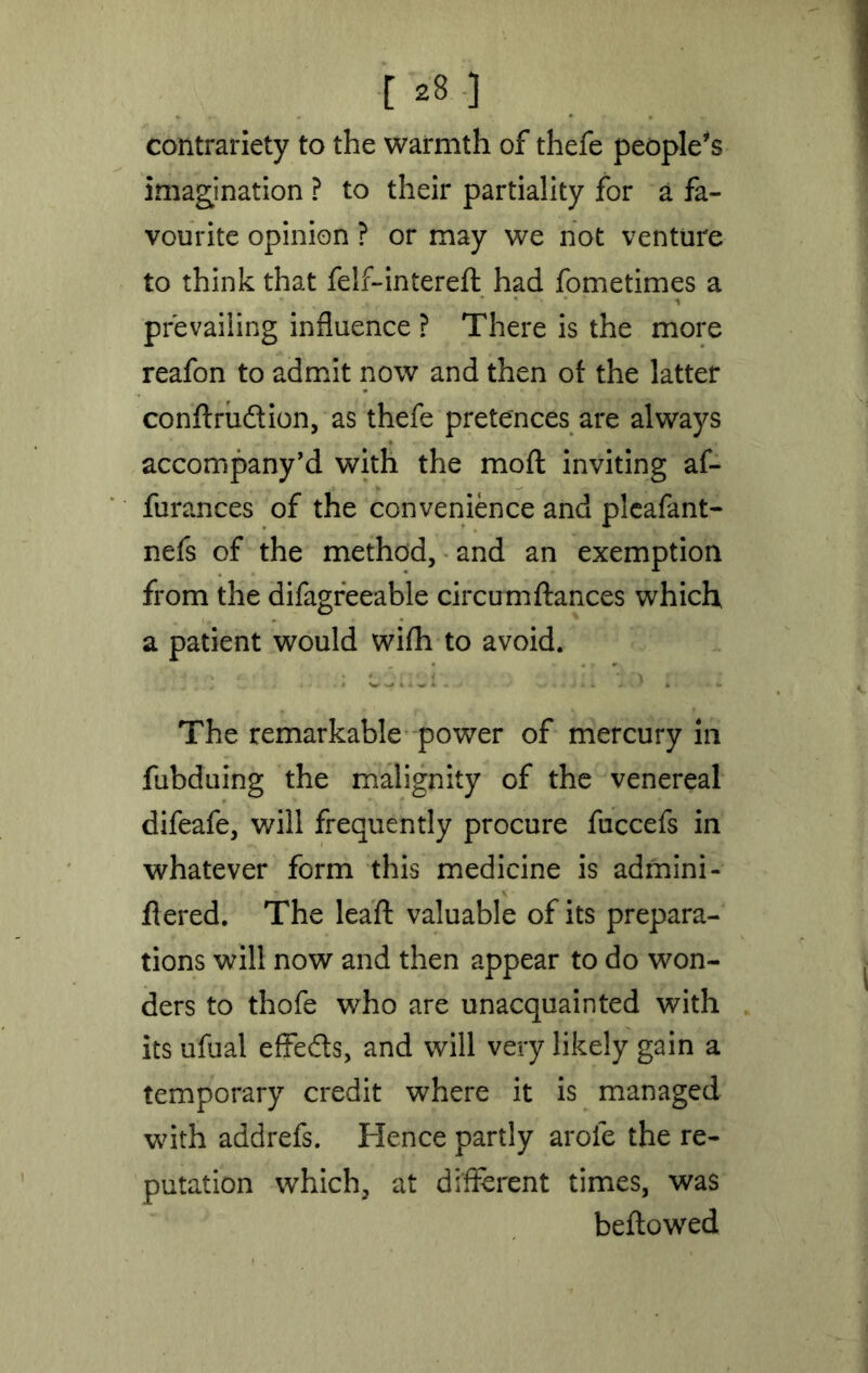 contrariety to the warmth of thefe people’s imagination ? to their partiality for a fa- vourite opinion ? or may we not venture to think that felf-interefl had fometimes a * i prevailing influence ? There is the more reafon to admit now and then of the latter conflrudlion, as thefe pretences are always accompany’d with the moft inviting af- furances of the convenience and pleafant- nefs of the method, and an exemption from the difagreeable circumflances which a patient would wifh to avoid. j i lo * The remarkable power of mercury in fubduing the malignity of the venereal difeafe, will frequently procure fuccefs in whatever form this medicine is admini- flered. The leaf!: valuable of its prepara- tions will now and then appear to do won- ders to thofe who are unacquainted with its ufual effe&s, and will very likely gain a temporary credit where it is managed with addrefs. Hence partly arofe the re- putation which, at different times, was bellowed