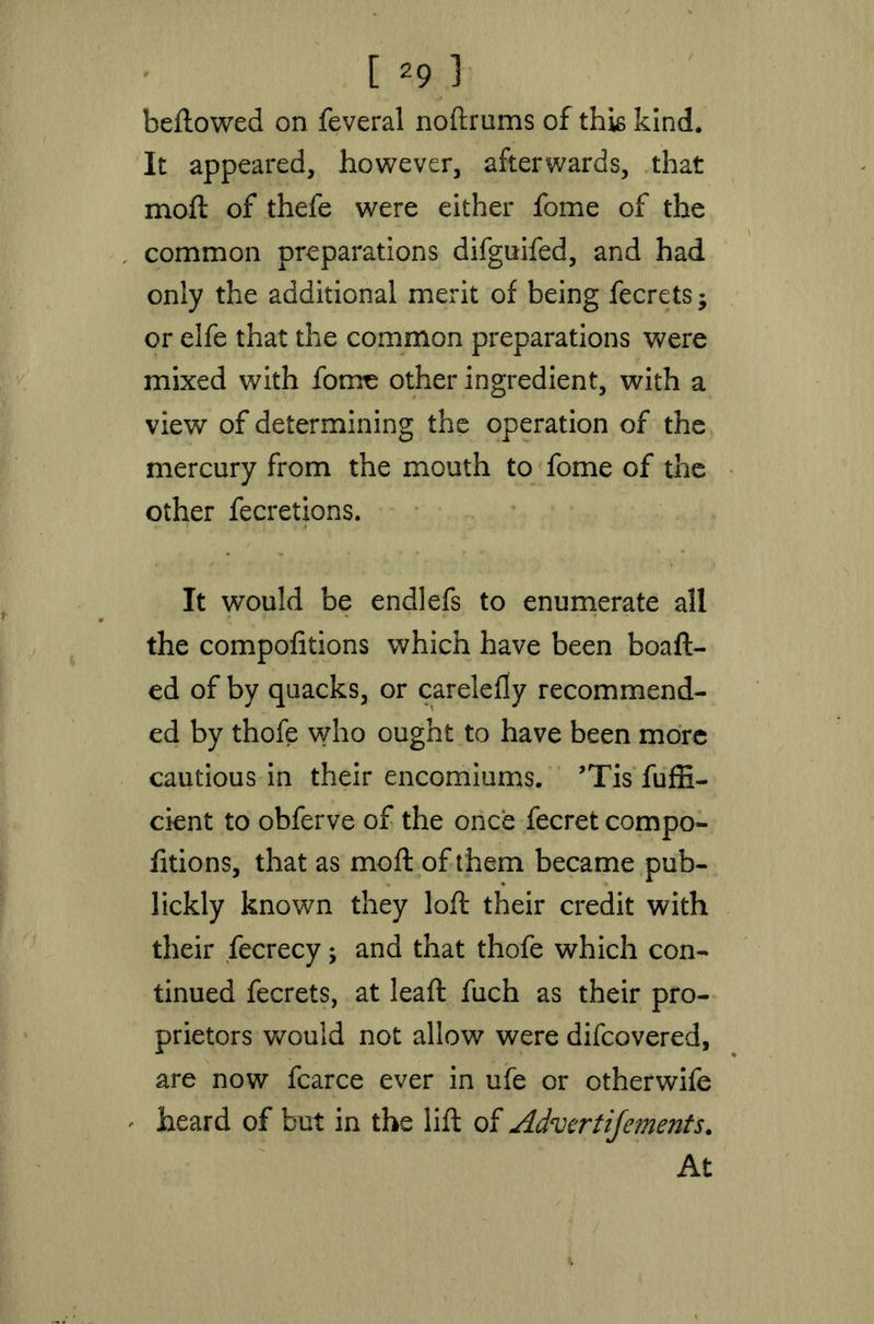 beftowed on feveral noftrums of this kind. It appeared, however, afterwards, that moft of thefe were either fome of the common preparations difguifed, and had only the additional merit of being fecrets$ or elfe that the common preparations were mixed with fome other ingredient, with a view of determining the operation of the mercury from the mouth to fome of the other fecretions. It would be endlefs to enumerate all the compofitions which have been boaft- ed of by quacks, or carelefty recommend- ed by thofe who ought to have been more cautious in their encomiums. ’Tis fuffi- cient to obferve of the once fecret compo- fitions, that as moft of them became pub- lickly known they loft their credit with their fecrecy; and that thofe which con- tinued fecrets, at leaft fuch as their pro- prietors would not allow were difcovered, are now fcarce ever in ufe or otherwife ' heard of but in the lift of Advertifements. At