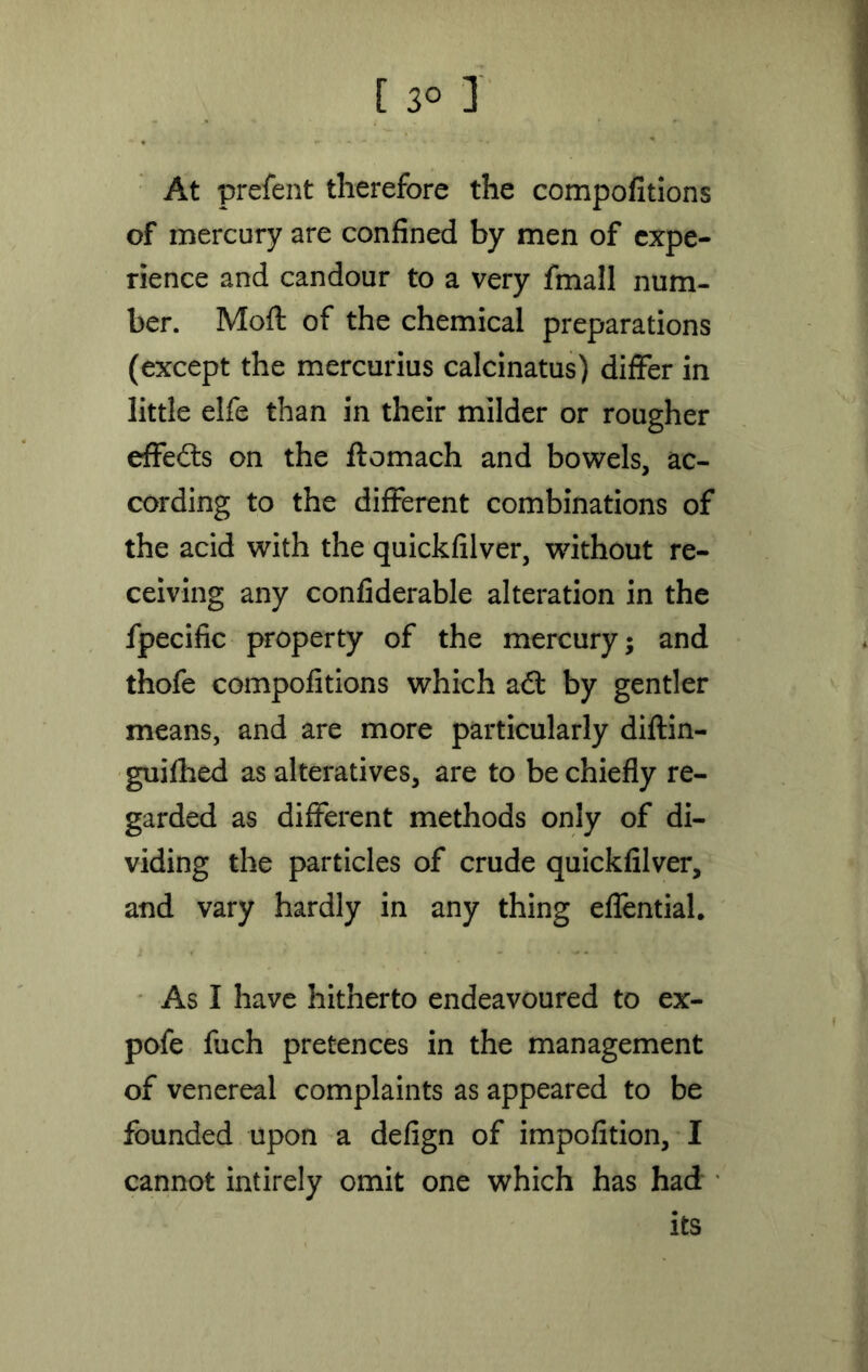 At prefent therefore the compofitions of mercury are confined by men of expe- rience and candour to a very fmall num- ber. Mod of the chemical preparations (except the mercurius calcinatus) differ in little elfe than in their milder or rougher effects on the ftomach and bowels, ac- cording to the different combinations of the acid with the quickfilver, without re- ceiving any confiderable alteration in the fpecific property of the mercury; and thofe compofitions which a£t by gentler means, and are more particularly diftin- guifhed as alteratives, are to be chiefly re- garded as different methods only of di- viding the particles of crude quickfilver, and vary hardly in any thing effential. As I have hitherto endeavoured to ex- pofe fuch pretences in the management of venereal complaints as appeared to be founded upon a defign of impofition, I cannot intirely omit one which has had its
