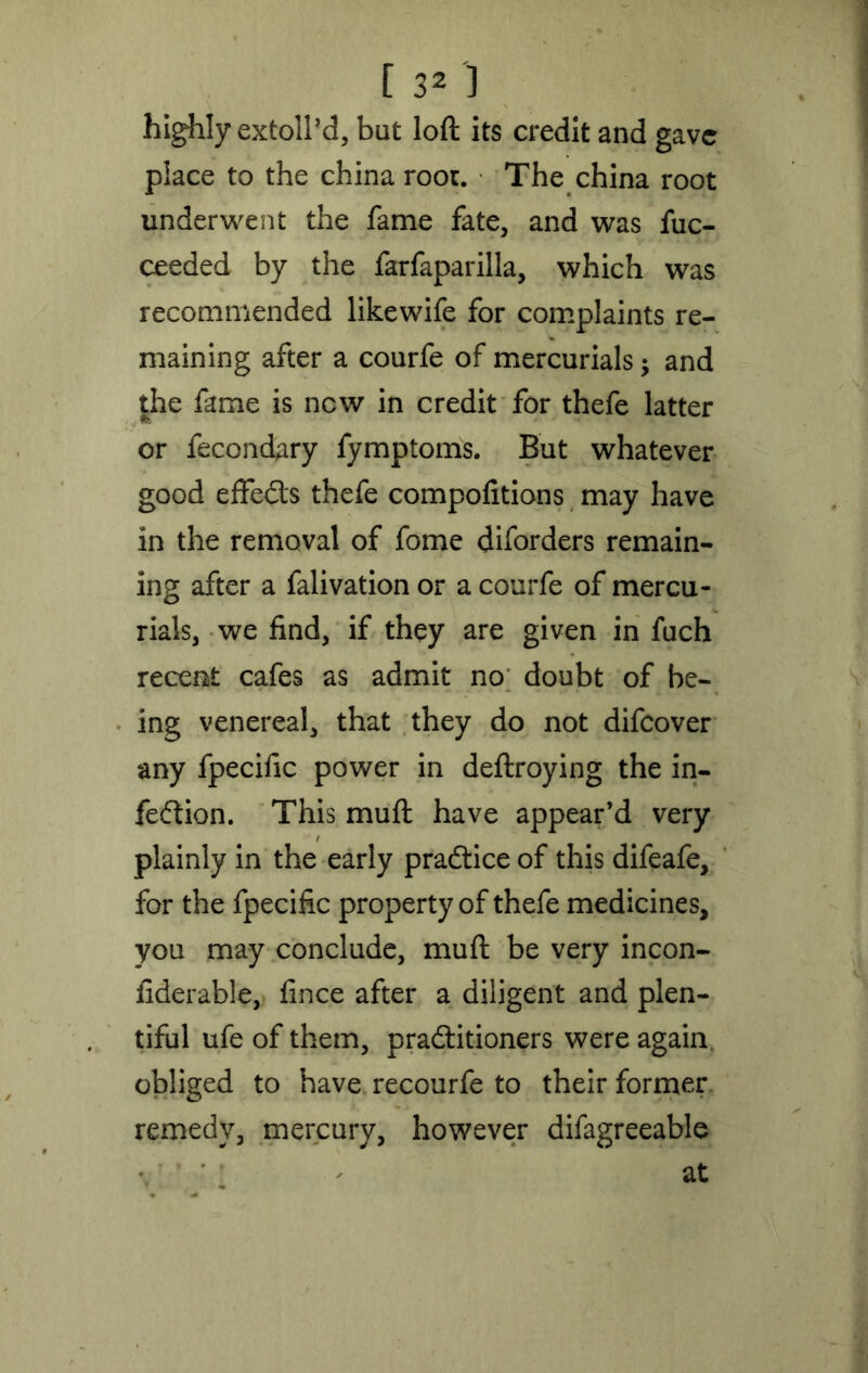 highly extoll’d, but loft its credit and gave place to the china root. The china root underwent the fame fate, and was fuc- ceeded by the farfaparilla, which was recommended likewife for complaints re- maining after a courfe of mercurials $ and the fame is now in credit for thefe latter or fecondary fymptoms. But whatever good effects thefe compofitions may have in the removal of fome diforders remain- ing after a falivation or a courfe of mercu- rials, we find, if they are given in fuch recent cafes as admit no doubt of be- ing venereal, that they do not difcover any fpecific power in deftroying the in- fection. This muft have appear’d very plainly in the early practice of this difeafe, for the fpecific property of thefe medicines, you may conclude, muft be very incon- fiderable, fince after a diligent and plen- tiful ufe of them, practitioners were again, obliged to have recourfe to their former remedy, mercury, however difagreeable %' ’ * ' - at