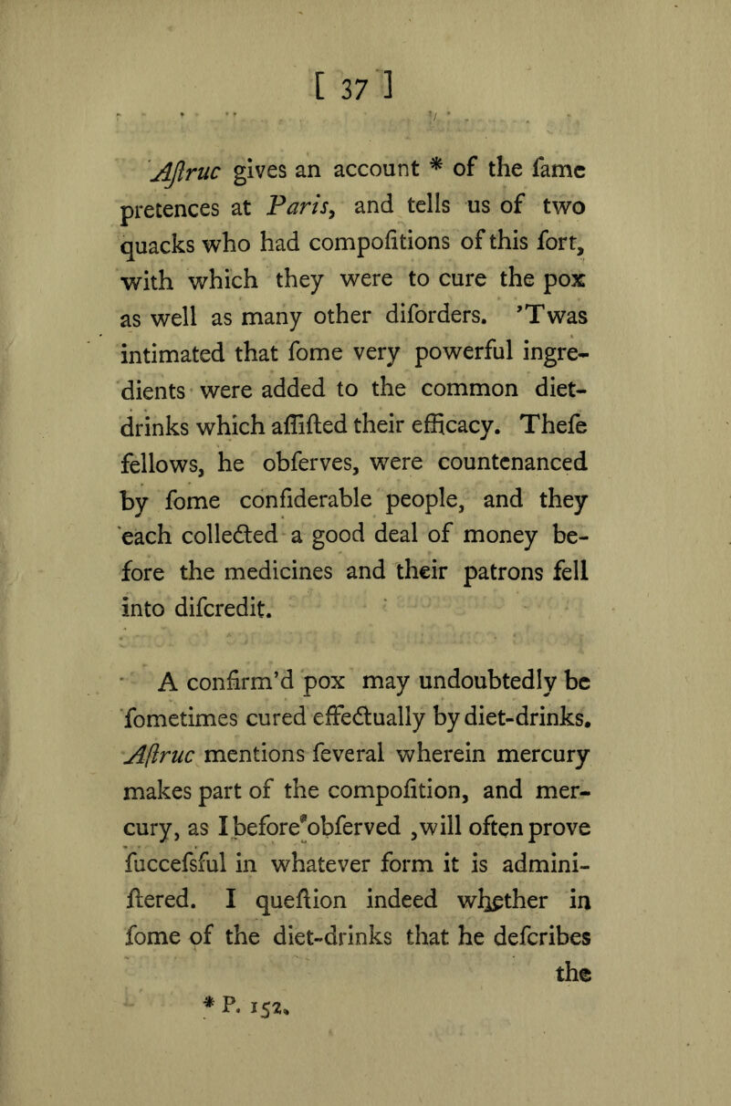 Ajlnic gives an account * of the fame pretences at Paris, and tells us of two quacks who had compofitions of this fort, with which they were to cure the pox as well as many other diforders. ’Twas intimated that fome very powerful ingre- dients were added to the common diet- drinks which affifted their efficacy. Thefe fellows, he obferves, were countenanced by fome confiderable people, and they each collected a good deal of money be- fore the medicines and their patrons fell into diferedit. A confirm’d pox may undoubtedly be fometimes cured effedtually by diet-drinks. Afiruc mentions feveral wherein mercury makes part of the compofition, and mer- cury, as I before^obferved ,will often prove fuccefsful in whatever form it is admini- ftered. I queftion indeed wither in fome of the diet-drinks that he deferibes the * P. 152,