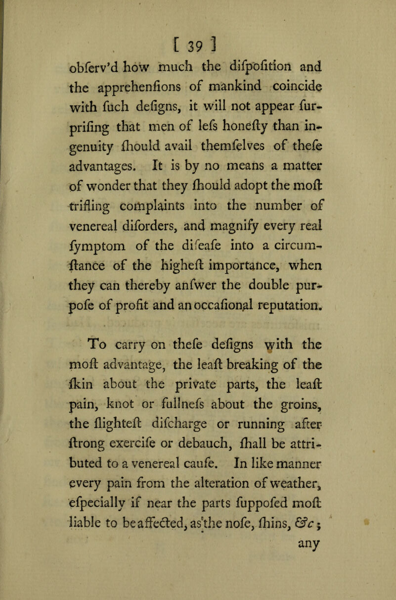 obfeiVd how much the difpofition and the apprehenlions of mankind coincide with fuch defigns, it will not appear fur- prifing that men of lefs honefty than in- genuity fliould avail themfelves of thefe advantages. It is by no means a matter of wonder that they fhould adopt the moft trifling complaints into the number of venereal diforders, and magnify every real fymptom of the difeafe into a circum- ftance of the higheft importance, when they can thereby anfwer the double pur- pofe of profit and an occafion^l reputation. To carry on thefe defigns with the moft advantage, the leaft breaking of the fkin about the private parts, the leaft pain, knot or fullnefs about the groins, the flighted: difcharge or running after ftrong exercife or debauch, fhall be attri- buted to a venereal caufe. In like manner every pain from the alteration of weather, efpecially if near the parts fuppoled moft liable to be affected, as'the nofe, fhins, &c; any