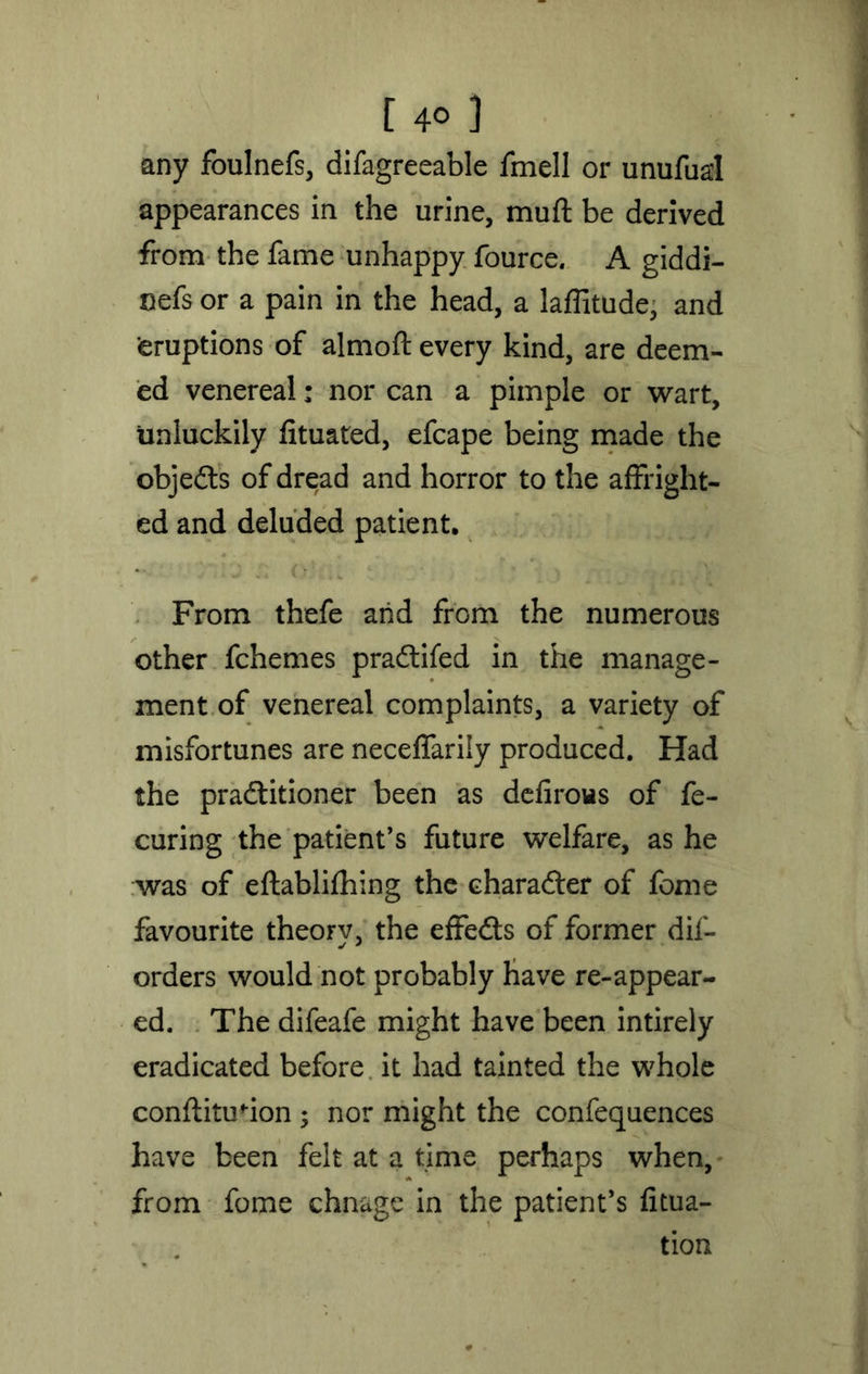 [ 4° ] any foulnefs, difagreeable fmell or unufual appearances in the urine, muft be derived from the fame unhappy fource. A giddi- nefs or a pain in the head, a laffitude, and eruptions of almofl: every kind, are deem- ed venereal: nor can a pimple or wart, unluckily fituated, efcape being made the objedls of dread and horror to the affright- ed and deluded patient. From thefe arid from the numerous other fchemes pradtifed in the manage- ment of venereal complaints, a variety of misfortunes are neceffarily produced. Had the pradlitioner been as defirous of fe- curing the patient’s future welfare, as he was of eftablifhing the character of fome favourite theory, the effedts of former dif- orders would not probably have re-appear- ed. The difeafe might have been intirely eradicated before it had tainted the whole conftitmion ; nor might the confequences have been felt at a time perhaps when, from fome chnage in the patient’s filia- tion
