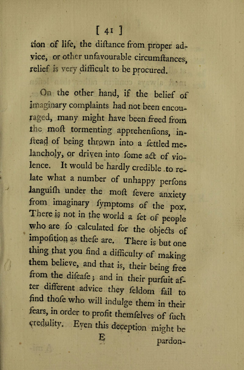 [4i ] don of life, the diftance from proper ad- vice, or other unfavourable circumftances, relief is very difficult to be procured. On the other hand, if the belief of imaginary complaints had not been encou- raged, many might have been freed from the mod tormenting apprehenfions, in- ftead of being thrown into a fettled me- lancholy, or driven into fome ad of vio- lence. It would be hardly credible . to re- late what a number of unhappy perfons languiffi under the mod fevere anxiety from imaginary fymptoms of the pox. There i§ not in the world a fet of people who are fo calculated for the objeds of impolition as theft are. There is but one thing that you find a difficulty of making them believe, and that is, their being free fiom the difeafe • and in their purfuit af- ter different advice they feldom fail to find thofe who will indulge them in their fears, in order to profit themfelves of ffich credulity. Even this deception might be ® pardon-