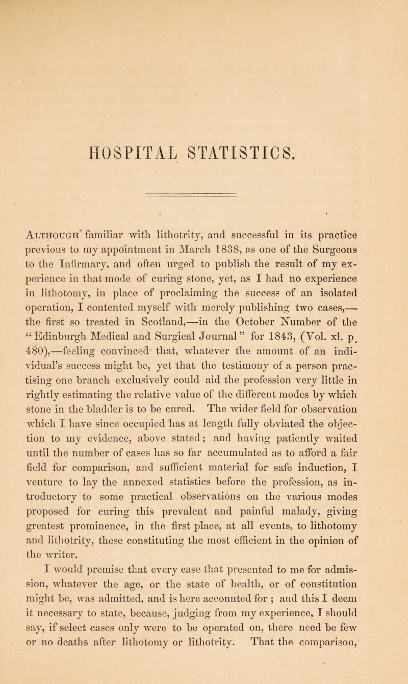 Although’ familiar with lithotrity, and successful in its practice previous to my appointment in March 1838, as one of the Surgeons to the Infirmary, and often urged to publish the result of my ex- perience in that mode of curing stone, yet, as I had no experience in lithotomy, in place of proclaiming the success of an isolated operation, I contented myself with merely publishing two cases,— the first so treated in Scotland,—in the October Number of the “Edinburgh Medical and Surgical Journal” for 1843, (Vol. xl. p# 480),—feeling convinced that, whatever the amount of an indi- vidual’s success might be, yet that the testimony of a person prac- tising one branch exclusively could aid the profession very little in rightly estimating the relative value of the different modes by which stone in the bladder is to be cured. The wider field for observation which I have since occupied has at length fully obviated the objec- tion to my evidence, above stated; and having patiently waited until the number of cases has so far accumulated as to afford a fair field for comparison, and sufficient material for safe induction, I venture to lay the annexed statistics before the profession, as in- troductory to some practical observations on the various modes proposed for curing this prevalent and painful malady, giving greatest prominence, in the first place, at all events, to lithotomy and lithotrity, these constituting the most efficient in the opinion of the writer. I would premise that every case that presented to me for admis- sion, whatever the age, or the state of health, or of constitution might be, was admitted, and is here accounted for ; and this I deem it necessary to state, because, judging from my experience, I should say, if select cases only were to be operated on, there need be few or no deaths after lithotomy or lithotrity. That the comparison,