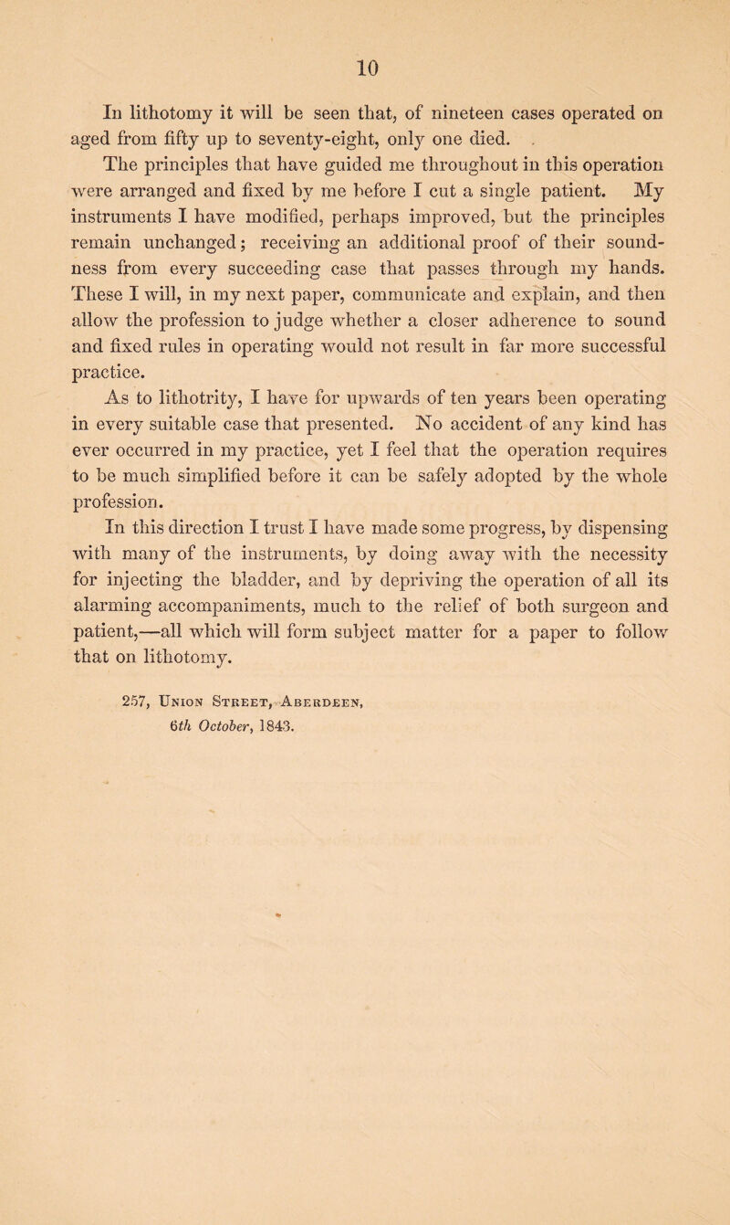 In lithotomy it will be seen that, of nineteen cases operated on aged from fifty up to seventy-eight, only one died. The principles that have guided me throughout in this operation were arranged and fixed by me before I cut a single patient. My instruments I have modified, perhaps improved, but the principles remain unchanged; receiving an additional proof of their sound- ness from every succeeding case that passes through my hands. These I will, in my next paper, communicate and explain, and then allow the profession to judge whether a closer adherence to sound and fixed rules in operating would not result in far more successful practice. As to lithotrity, I have for upwards of ten years been operating in every suitable case that presented. No accident of any kind has ever occurred in my practice, yet I feel that the operation requires to be much simplified before it can be safely adopted by the whole profession. In this direction I trust I have made some progress, by dispensing with many of the instruments, by doing away with the necessity for injecting the bladder, and by depriving the operation of all its alarming accompaniments, much to the relief of both surgeon and patient,—all which will form subject matter for a paper to follow that on lithotomy. 257, Union Street, Aberdeen, 6th October, 1843.