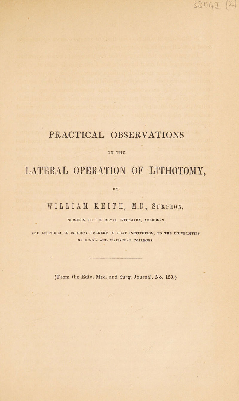 t is out. (y PRACTICAL OBSERVATIONS ON THE LATERAL OPERATION OF LITHOTOMY, BY WILLIAM KEITH, M.D., Surgeon, SURGEON TO THE ROYAL INFIRMARY, ABERDEEN, AND LECTURER ON CLINICAL SURGERY IN THAT INSTITUTION, TO THE UNIVERSITIES OF KING’S AND MARISCHAL COLLEGES. (From tlie Edin. Med. and Surg. Journal, No. 159.)