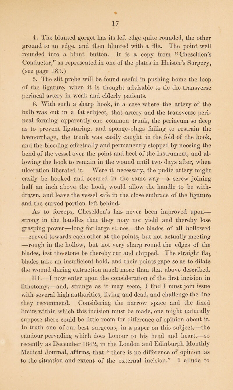 4. The blunted gorget has its left edge quite rounded, the other ground to an edge, and then blunted with a file. The point well rounded into a blunt button. It is a copy from “ Cheselden’s Conductor,” as represented in one of the plates in Heister’s Surgery, (see page 183.) 5. The slit probe will be found useful in pushing home the loop of the ligature, when it is thought advisable to tie the transverse perineal artery in weak and elderly patients. 6. With such a sharp hook, in a case where the artery of the bulb was cut in a fat subject, that artery and the transverse peri- neal forming apparently one common trunk, the perineum so deep as to prevent ligaturing, and sponge-plugs failing to restrain the hgemorrhage, the trunk was easily caught in the fold of the hook, and the bleeding effectually and permanently stopped by noosing the bend of the vessel over the point and heel of the instrument, and al- lowing the hook to remain in the wound until two days after, when ulceration liberated it. Were it necessary, the pudic artery might easily be hooked and secured in the same way—a screw joining half an inch above the hook, would allow the handle to be with- drawn, and leave the vessel safe in the close embrace of the ligature and the curved 'portion left behind. As to forceps, Cheselden’s has never been improved upon— strong in the handles that they may not yield and thereby lose grasping power—long for large stones—the blades of all hollowed —curved towards each other at the points, but not actually meeting —rough in the hollow, but not very sharp round the edges of the blades, lest the* stone be thereby cut and chipped. The straight flat blades take an insufficient hold, and their points gape so as to dilate the wound during extraction much more than that above described. III.—I now enter upon the consideration of the first incision in lithotomy,—and, strange as it may seem, I find I must join issue with several high authorities, living and dead, and challenge the line they recommend. Considering the narrow space and the fixed limits within which this incision must be made, one might naturally suppose there could be little room for difference of opinion about it. In truth one of our best surgeons, in a paper on this subject,—the candour pervading which does honour to his head and heart,—so recently as December 1842, in the London and Edinburgh Monthly Medical Journal, affirms, that “ there is no difference of opinion as to the situation and extent of the external incision.” I allude to