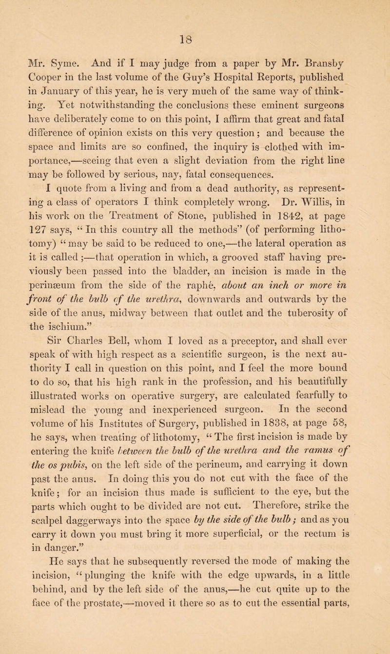 Mr. Syme. And if I may judge from a paper by Mr. Bransby Cooper in the last volume of the Guy’s Hospital Reports, published in January of this year, he is very much of the same way of think- ing. Yet notwithstanding the conclusions these eminent surgeons have deliberately come to on this point, I affirm that great and fatal difference of opinion exists on this very question; and because the space and limits are so confined, the inquiry is clothed with im- portance,—seeing that even a slight deviation from the right line may be followed by serious, nay, fatal consequences. 1 quote from a living and from a dead authority, as represent- ing a class of operators I think completely wrong. Dr. Willis, in his work on the Treatment of Stone, published in 1842, at page 127 says, “In this country all the methods’’ (of performing litho- tomy) “may be said to be reduced to one,—the lateral operation as it is called ;—that operation in which, a grooved staff having pre- viously been passed into the bladder, an incision is made in the perinaeum from the side of the raphe, about an inch or more in front of the bulb of the urethra, downwards and outwards by the side of the anus, midway between that outlet and the tuberosity of the ischium.” Sir Charles Bell, whom I loved as a preceptor, and shall ever speak of with high respect as a scientific surgeon, is the next au- thority I call in question on this point, and I feel the more bound to do so, that his high rank in the profession, and his beautifully illustrated works on operative surgery, are calculated fearfully to mislead the young and inexperienced surgeon. In the second volume of his Institutes of Surgery, published in 1838, at page 58, he says, when treating of lithotomy, “ The first incision is made by entering the knife hetiveen the bulb of the urethra and the ramus of the os pubis, on the left side of the perineum, and carrying it down past the anus. In doing this you do not cut with the face of the knife; for an incision thus made is sufficient to the eye, but the parts which ought to be divided are not cut. Therefore, strike the scalpel daggerways into the space by the side of the bulb ; and as you carry it down you must bring it more superficial, or the rectum is in danger.” He says that he subsequently reversed the mode of making the incision, “plunging the knife with the edge upwards, in a little behind, and by the left side of the anus,—he cut quite up to the face of the prostate,—moved it there so as to cut the essential parts,