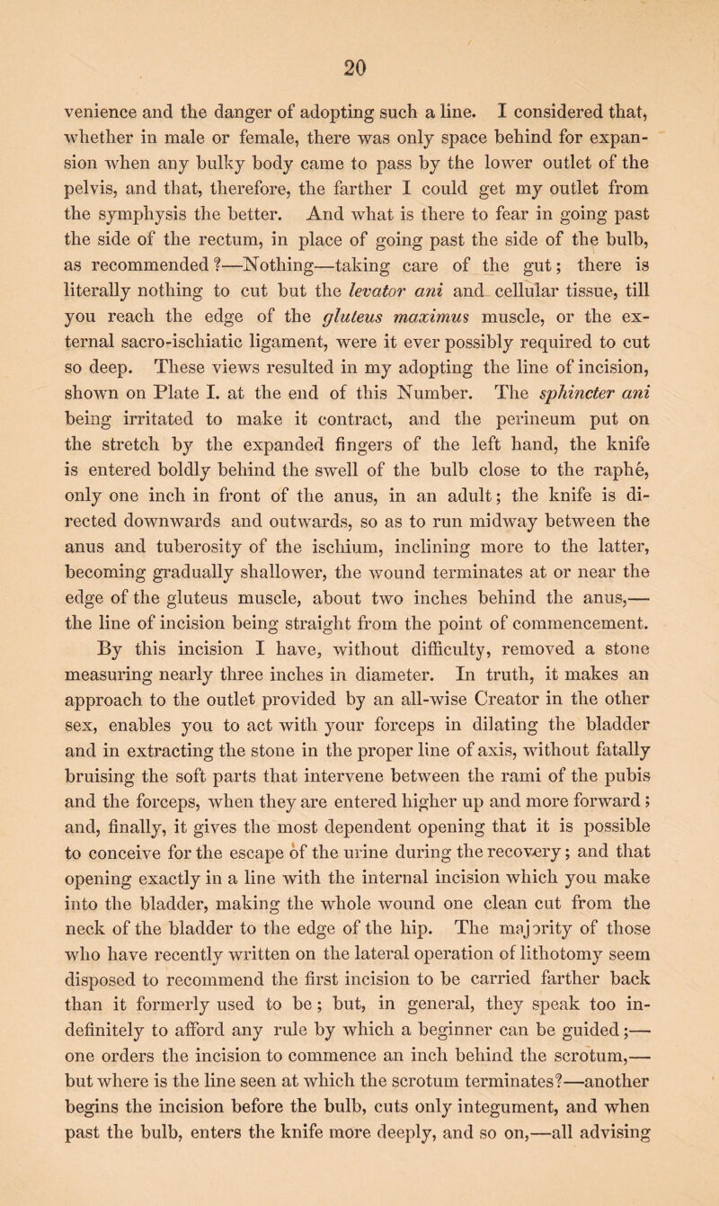 venience and the danger of adopting such a line. I considered that, whether in male or female, there was only space behind for expan- sion when any bulky body came to pass by the lower outlet of the pelvis, and that, therefore, the farther I could get my outlet from the symphysis the better. And what is there to fear in going past the side of the rectum, in place of going past the side of the bulb, as recommended ?—Nothing—taking care of the gut; there is literally nothing to cut but the levator ani and cellular tissue, till you reach the edge of the gluteus maximus muscle, or the ex- ternal sacro-ischiatic ligament, were it ever possibly required to cut so deep. These views resulted in my adopting the line of incision, shown on Plate I. at the end of this Number. The sphincter ani being irritated to make it contract, and the perineum put on the stretch by the expanded fingers of the left hand, the knife is entered boldly behind the swell of the bulb close to the raphe, only one inch in front of the anus, in an adult; the knife is di- rected downwards and outwards, so as to run midway between the anus and tuberosity of the ischium, inclining more to the latter, becoming gradually shallower, the wound terminates at or near the edge of the gluteus muscle, about two inches behind the anus,— the line of incision being straight from the point of commencement. By this incision I have, without difficulty, removed a stone measuring nearly three inches in diameter. In truth, it makes an approach to the outlet provided by an all-wise Creator in the other sex, enables you to act with your forceps in dilating the bladder and in extracting the stone in the proper line of axis, without fatally bruising the soft parts that intervene between the rami of the pubis and the forceps, when they are entered higher up and more forward; and, finally, it gives the most dependent opening that it is possible to conceive for the escape of the urine during the recovery; and that opening exactly in a line with the internal incision which you make into the bladder, making the whole wound one clean cut from the neck of the bladder to the edge of the hip. The maj ority of those who have recently written on the lateral operation of lithotomy seem disposed to recommend the first incision to be carried farther back than it formerly used to be; but, in general, they speak too in- definitely to afford any rule by which a beginner can be guided;— one orders the incision to commence an inch behind the scrotum,— but where is the line seen at which the scrotum terminates?—another begins the incision before the bulb, cuts only integument, and when past the bulb, enters the knife more deeply, and so on,—-all advising