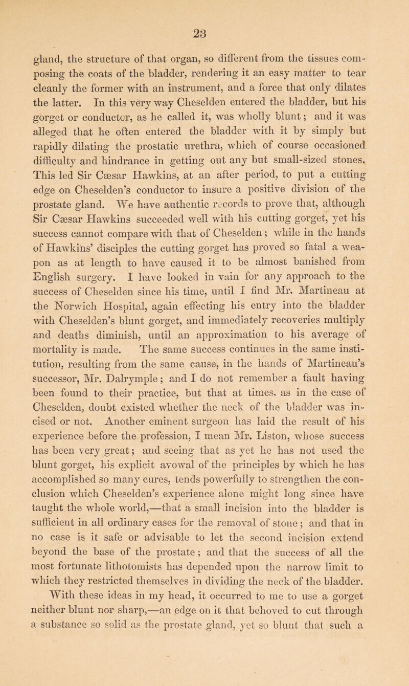 gland, the structure of that organ, so different from the tissues com- posing the coats of the bladder, rendering it an easy matter to tear cleanly the former with an instrument, and a force that only dilates the latter. In this very way Cheselden entered the bladder, but his gorget or conductor, as he called it, was wholly blunt; and it was alleged that he often entered the bladder with it by simply but rapidly dilating the prostatic urethra, which of course occasioned difficulty and hindrance in getting out any but small-sized stones. This led Sir Caesar Hawkins, at an after period, to put a cutting edge on Cheselden’s conductor to insure a positive division of the prostate gland. We have authentic records to prove that, although Sir Caesar Hawkins succeeded well with his cutting gorget, yet his success cannot compare with that of Cheselden; while in the hands of Hawkins’ disciples the cutting gorget has proved so fatal a wea- pon as at length to have caused it to be almost banished from English surgery. I have looked in vain for any approach to the success of Cheselden since his time, until I find Mr. Martineau at the Norwich Hospital, again effecting his entry into the bladder with Cheselden’s blunt gorget, and immediately recoveries multiply and deaths diminish, until an approximation to his average of mortality is made. The same success continues in the same insti- tution, resulting from the same cause, in the hands of Martineau’s successor, Mr. Dalrymple; and I do not remember a fault having been found to their practice, but that at times, as in the case of Cheselden, doubt existed whether the neck of the bladder was in- cised or not. Another eminent surgeon has laid the result of his experience before the profession, I mean Mr. Liston, whose success has been very great; and seeing that as yet he has not used the blunt gorget, his explicit avowal of the principles by which he has accomplished so many cures, tends powerfully to strengthen the con- clusion which Cheselden’s experience alone might long since have taught the whole world,—that a small incision into the bladder is sufficient in all ordinary cases for the removal of stone ; and that in no case is it safe or advisable to let the second incision extend beyond the base of the prostate; and that the success of all the most fortunate lithotomists has depended upon the narrow limit to which they restricted themselves in dividing the neck of the bladder. With these ideas in my head, it occurred to me to use a gorget neither blunt nor sharp,—an edge on it that behoved to cut through a substance so solid as the prostate gland, yet so blunt that such a