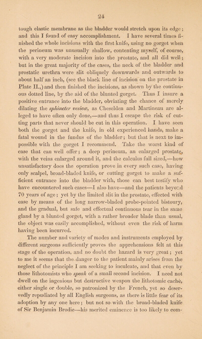 tough elastic membrane as the bladder would stretch upon its edge; and this I found of easy accomplishment. I have several times fi- nished the whole incisions with the first knife, using no gorget when the perineum was unusually shallow, contenting myself, of course, with a very moderate incision into the prostate, and all did well; but in the great majority of the cases, the neck of the bladder and prostatic urethra were slit obliquely downwards and outwards to about half an inch, (see the black line of incision on the prostate in Plate II.,) and then finished the incisions, as shown by the continu- ous dotted line, by the aid of the blunted gorget. Thus I insure a positive entrance into the bladder, obviating the chance of merely dilating the sphincter vesicce, as Cheselden and Martineau are al- leged to have often only done,—and thus I escape the risk of cut- ting parts that never should be cut in this operation. I have seen both the gorget and the knife, in old experienced hands, make a fatal wound in the fundus of the bladder; but that is next to im- possible with the gorget I recommend. Take the worst kind of case that can well offer; a deep perineum, an enlarged prostate, with the veins enlarged around it, and the calculus full sized,—how unsatisfactory does the operation prove in every such case, having only scalpel, broad-bladed knife, or cutting gorget to make a suf- ficient entrance into the bladder with, those can best testify who have encountered such cases—I also have—and the patients beyond 70 years of age ; yet by the limited slit in the prostate, effected with ease by means of the long narrow-bladed probe-pointed bistoury, and the gradual, but safe and effectual continuous tear in the same gland by a blunted gorget, with a rather broader blade than usual, the object was easily accomplished, without even the risk of harm having been incurred. The number and variety of modes and instruments employed by different surgeons sufficiently proves the apprehensions felt at this stage of the operation, and no doubt the hazard is very great; yet to me it seems that the danger to the patient mainly arises from the neglect of the principle I am seeking to inculcate, and that even by those lithotomists who speak of a small second incision. I need not dwell on the ingenious but destructive weapon the litliotomic cache, either single or double, so patronized by the French, yet so deser- vedly repudiated by all English surgeons, as there is little fear of its adoption by any one here; but not so with the broad-bladed knife of Sir Benjamin Brodie—his merited eminence is too likely to com-
