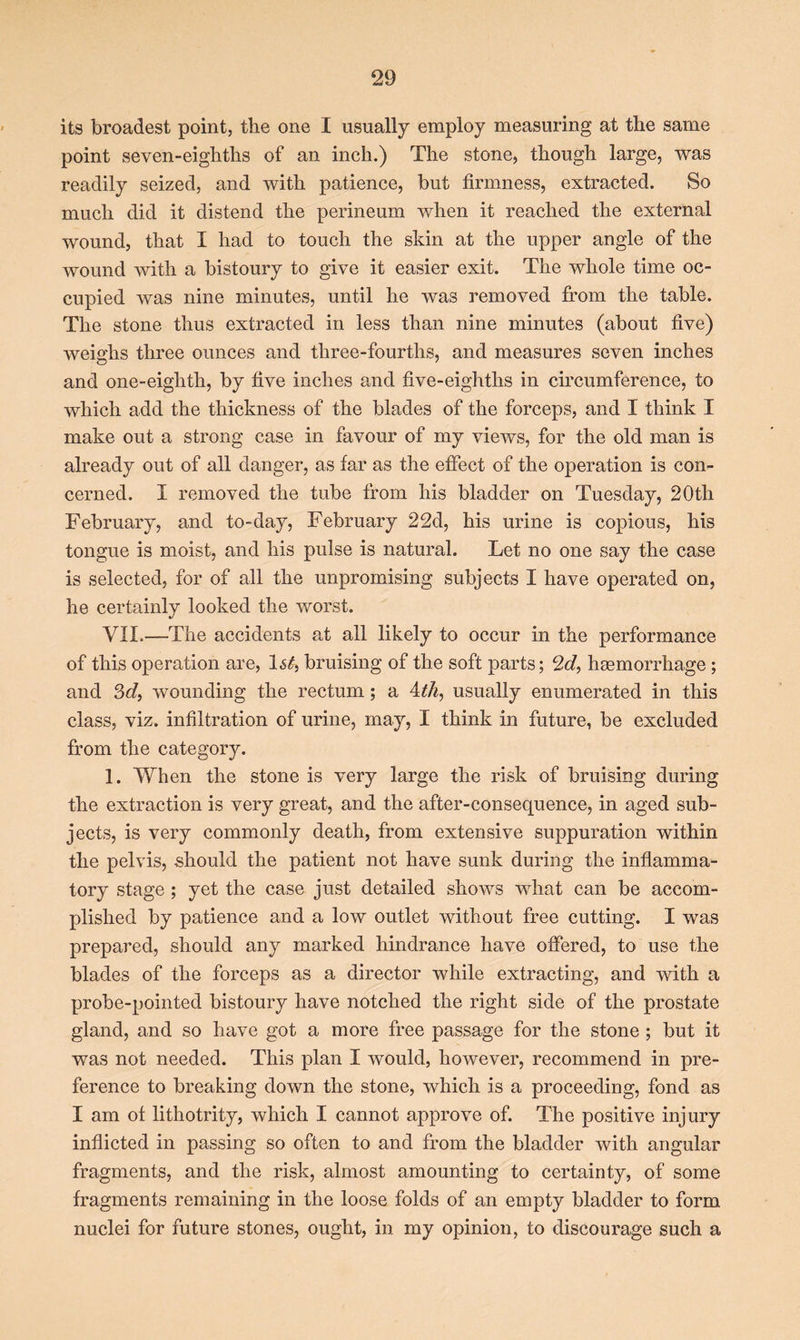 its broadest point, the one I usually employ measuring at the same point seven-eighths of an inch.) The stone, though large, was readily seized, and with patience, but firmness, extracted. So much did it distend the perineum when it reached the external wound, that I had to touch the skin at the upper angle of the wound with a bistoury to give it easier exit. The whole time oc- cupied was nine minutes, until he was removed from the table. The stone thus extracted in less than nine minutes (about five) weighs three ounces and three-fourths, and measures seven inches and one-eiglith, by five inches and five-eighths in circumference, to which add the thickness of the blades of the forceps, and I think I make out a strong case in favour of my views, for the old man is already out of all danger, as far as the effect of the operation is con- cerned. I removed the tube from his bladder on Tuesday, 20th February, and to-day, February 22d, his urine is copious, his tongue is moist, and his pulse is natural. Let no one say the case is selected, for of all the unpromising subjects I have operated on, he certainly looked the worst. VII.—The accidents at all likely to occur in the performance of this operation are, ls£, bruising of the soft parts; 2d, haemorrhage ; and 3d, wounding the rectum; a 4th, usually enumerated in this class, viz. infiltration of urine, may, I think in future, be excluded from the category. 1. When the stone is very large the risk of bruising during the extraction is very great, and the after-consequence, in aged sub- jects, is very commonly death, from extensive suppuration within the pelvis, should the patient not have sunk during the inflamma- tory stage ; yet the case just detailed shows what can be accom- plished by patience and a low outlet without free cutting. I was prepared, should any marked hindrance have offered, to use the blades of the forceps as a director while extracting, and with a probe-pointed bistoury have notched the right side of the prostate gland, and so have got a more free passage for the stone ; but it was not needed. This plan I would, however, recommend in pre- ference to breaking down the stone, which is a proceeding, fond as I am of lithotrity, which I cannot approve of. The positive injury inflicted in passing so often to and from the bladder with angular fragments, and the risk, almost amounting to certainty, of some fragments remaining in the loose folds of an empty bladder to form nuclei for future stones, ought, in my opinion, to discourage such a
