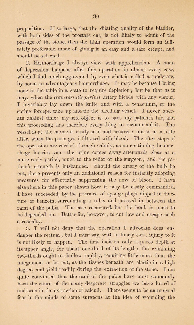 proposition. If so large, that the dilating quality of the bladder, with both sides of the prostate cut, is not likely to admit of the passage of the stone, then the high operation would form an infi- nitely preferable mode of giving it an easy and a safe escape, and should be selected. 2. Hasmorrhage I always view with apprehension. A state of depression happens after this operation in almost every case, which I find much aggravated by even what is called a moderate, by some an advantageous haemorrhage. It may be because I bring none to the table in a state to require depletion ; but be that as it may, when the transversalis perinei artery bleeds with any vigour, I invariably lay down the knife, and with a tenaculum, or the spring forceps, take up and tie the bleeding vessel. I never oper- ate against time; my sole object is to save my patient’s life, and this proceeding has therefore every thing to recommend it. The vessel is at the moment easily seen and secured; not so in a little after, when the parts get infiltrated with blood. The after steps of the operation are carried through calmly, as no continuing haemor- rhage hurries you—the urine comes away afterwards clear at a more early period, much to the relief of the surgeon; and the pa- tient’s strength is husbanded. Should the artery of the bulb be cut, there presents only an additional reason for instantly adopting measures for effectually suppressing the flow of blood. I have elsewhere in this paper .shown how it may be easily commanded. I have succeeded, by the pressure of sponge plugs dipped in tinc- ture of benzoin, surrounding a tube, and pressed in between the rami of the pubis. The case recovered, but the hook is more to be depended on. Better far, however, to cut low and escape such a casualty. 3. I will not deny that the operation I advocate does en- danger the rectum ; but I must say, with ordinary care, injury to it is not likely to happen. The first incision only requires depth at its upper angle, for about one-third of its length ; the remaining two-thirds ought to shallow rapidly, requiring little more than the integument to be cut, as the tissues beneath are elastic in a high degree, and yield readily during the extraction of the stone. I am quite convinced that the rami of the pubis have most commonly been the cause of the many desperate struggles we have heard of and seen in the extraction of calculi. There seems to be an unusual fear in the minds of some surgeons at the idea of wounding the