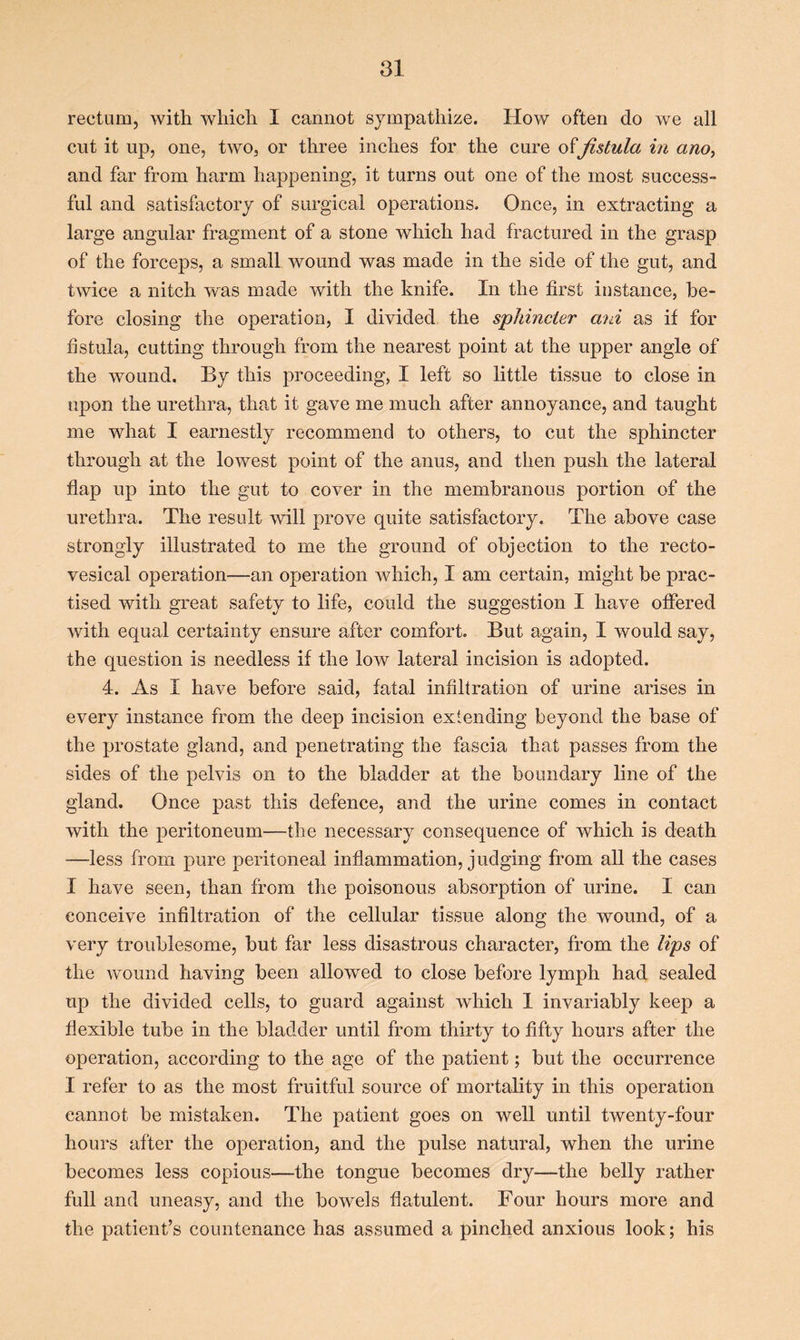 rectum, with which I cannot sympathize. How often do we all cut it up, one, two, or three inches for the cure offistula in ano, and far from harm happening, it turns out one of the most success- ful and satisfactory of surgical operations. Once, in extracting a large angular fragment of a stone which had fractured in the grasp of the forceps, a small wound was made in the side of the gut, and twice a nitch was made with the knife. In the first instance, be- fore closing the operation, I divided the sphincter ani as if for fistula, cutting through from the nearest point at the upper angle of the wound. By this proceeding, I left so little tissue to close in upon the urethra, that it gave me much after annoyance, and taught me what I earnestly recommend to others, to cut the sphincter through at the lowest point of the anus, and then push the lateral flap up into the gut to cover in the membranous portion of the urethra. The result will prove quite satisfactory. The above case strongly illustrated to me the ground of objection to the recto- vesical operation—an operation which, I am certain, might be prac- tised with great safety to life, could the suggestion I have offered with equal certainty ensure after comfort. But again, I would say, the question is needless if the low lateral incision is adopted. 4. As I have before said, fatal infiltration of urine arises in every instance from the deep incision extending beyond the base of the prostate gland, and penetrating the fascia that passes from the sides of the pelvis on to the bladder at the boundary line of the gland. Once past this defence, and the urine comes in contact with the peritoneum—the necessary consequence of which is death —-less from pure peritoneal inflammation, judging from all the cases I have seen, than from the poisonous absorption of urine. I can conceive infiltration of the cellular tissue along the wound, of a very troublesome, but far less disastrous character, from the lips of the wound having been allowed to close before lymph had sealed up the divided cells, to guard against which 1 invariably keep a flexible tube in the bladder until from thirty to fifty hours after the operation, according to the age of the patient; but the occurrence I refer to as the most fruitful source of mortality in this operation cannot be mistaken. The patient goes on well until twenty-four hours after the operation, and the pulse natural, when the urine becomes less copious—the tongue becomes dry—the belly rather full and uneasy, and the bowels flatulent. Four hours more and the patient’s countenance has assumed a pinched anxious look; his