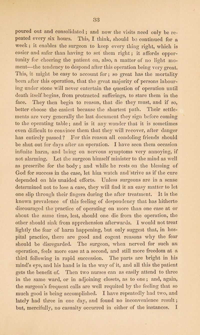 poured out and consolidated ; and now the visits need only be re- peated every six hours. This, I think, should be continued for a week ; it enables the surgeon to keep every thing right, which is easier and safer than having to set them right; it affords oppor- tunity for cheering the patient on, also, a matter of no light mo- ment—the tendency to despond after this operation being very great. This, it might be easy to account for; so great has the mortality been after this operation, that the great majority of persons labour- ing under stone will never entertain the question of operation until death itself begins, from protracted sufferings, to stare them in the face. They then begin to reason, that die they must, and if so, better choose the easiest because the shortest path. Their settle- ments are very generally the last document they sign before coming to the operating table; and is it any wonder that it is sometimes even difficult to convince them that they will recover, after danger has entirely passed ? For this reason all condoling friends should be shut out for days after an operation. I have seen them occasion infinite harm, and biing on nervous symptoms very annoying, if not alarming. Let the surgeon himself minister to the mind as well as prescribe for the body ; and while he rests on the blessing of God for success in the case, let him watch and strive as if the cure depended on his unaided efforts. Unless surgeons are in a sense determined not to lose a case, they will find it an easy matter to let one slip through their fingers during the after treatment. It is the known prevalence of this feeling of despondency that has hitherto discouraged the practice of operating on more than one case at or about the same time, lest, should one die from the operation, the other should sink from apprehension afterwards. I would not treat lightly the fear of harm happening, but only suggest that, in hos- pital practice, there are good and cogent reasons why the fear should be disregarded. The surgeon, when nerved for such an operation, feels more ease at a second, and still more freedom at a third following in rapid succession. The parts are bright in his mind’s eye, and his hand is in the way of it, and all this the patient gets the benefit of. Then two nurses can as easily attend to three in the same ward, or in adjoining closets, as to one; and, again, the surgeon’s frequent calls are well requited by the feeling that so much good is being accomplished. I have repeatedly had two, and lately had three in one day, and found no inconvenience result; but, mercifully, no casualty occurred in either of the instances. I