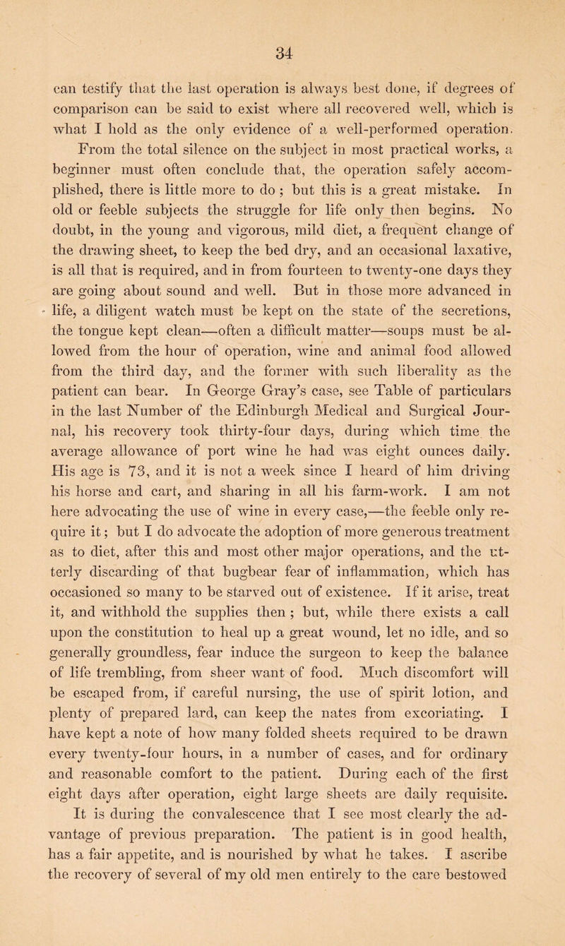 can testify that the last operation is always best done, if degrees of comparison can be said to exist where all recovered well, which is what I hold as the only evidence of a well-performed operation. From the total silence on the subject in most practical works, a beginner must often conclude that, the operation safely accom- plished, there is little more to do ; but this is a great mistake. In old or feeble subjects the struggle for life only then begins. No doubt, in the young and vigorous, mild diet, a frequent change of the drawing sheet, to keep the bed dry, and an occasional laxative, is all that is required, and in from fourteen to twenty-one days they are going about sound and well. But in those more advanced in - life, a diligent watch must be kept on the state of the secretions, the tongue kept clean—often a difficult matter—soups must be al- lowed from the hour of operation, wine and animal food allowed from the third day, and the former with such liberality as the patient can bear. In George Gray’s case, see Table of particulars in the last Number of the Edinburgh Medical and Surgical Jour- nal, his recovery took thirty-four days, during which time the average allowance of port wine he had was eight ounces daily. His age is 73, and it is not a week since I heard of him driving his horse and cart, and sharing in all his farm-work. I am not here advocating the use of wine in every case,—the feeble only re- quire it; but I do advocate the adoption of more generous treatment as to diet, after this and most other major operations, and the ut- terly discarding of that bugbear fear of inflammation, which has occasioned so many to be starved out of existence. If it arise, treat it, and withhold the supplies then ; but, while there exists a call upon the constitution to heal up a great wound, let no idle, and so generally groundless, fear induce the surgeon to keep the balance of life trembling, from sheer want of food. Much discomfort will be escaped from, if careful nursing, the use of spirit lotion, and plenty of prepared lard, can keep the nates from excoriating. I have kept a note of how many folded sheets required to be drawn every twenty-four hours, in a number of cases, and for ordinary and reasonable comfort to the patient. During each of the first eight days after operation, eight large sheets are daily requisite. It is during the convalescence that I see most clearly the ad- vantage of previous preparation. The patient is in good health, has a fair appetite, and is nourished by what he takes. I ascribe the recovery of several of my old men entirely to the care bestowed