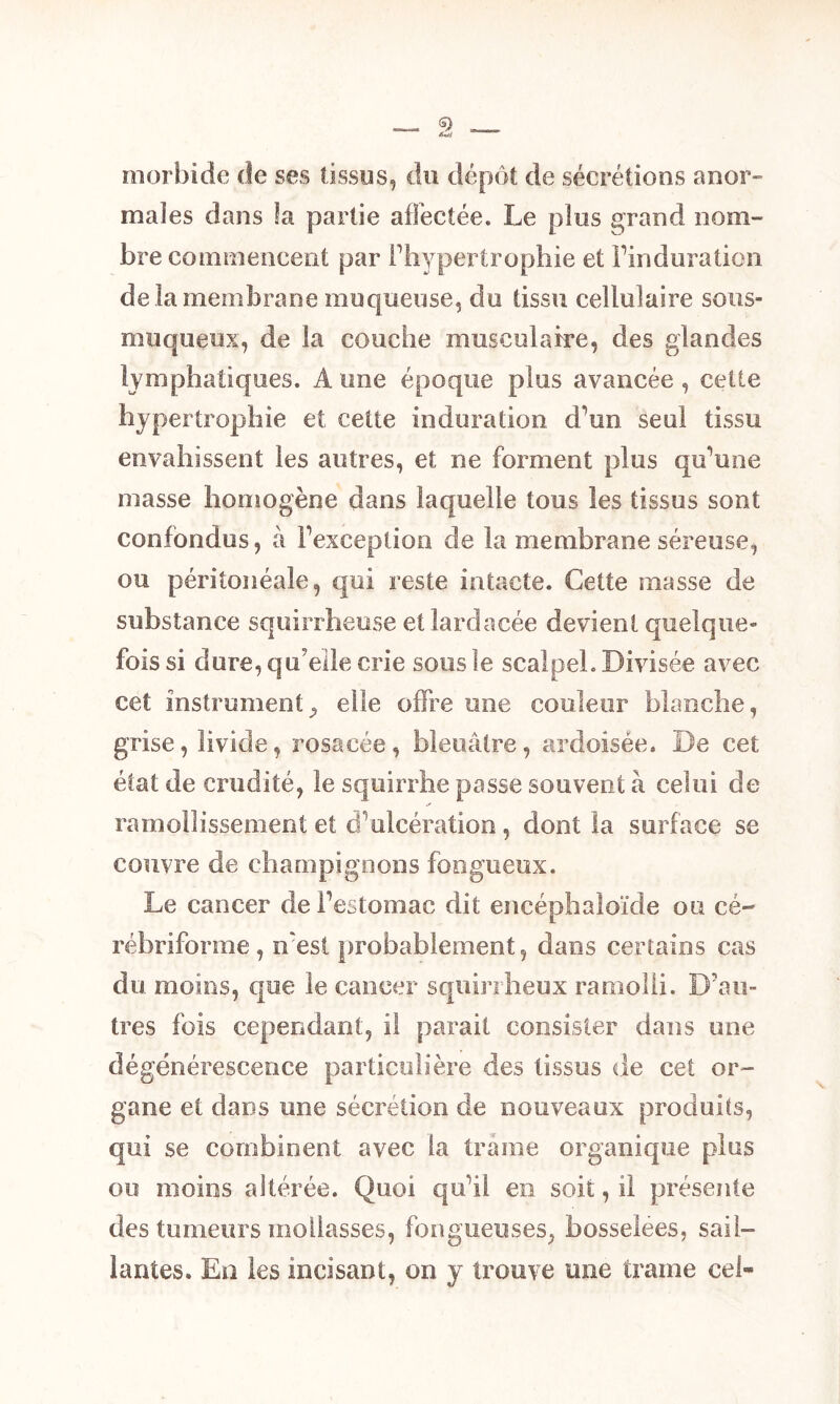morbide de ses tissus, du dépôt de sécrétions anor- males dans la partie affectée. Le plus or and nom- bre commencent par l’hypertrophie et Fin d uration de la membrane muqueuse, du tissu cellulaire sous- muqueux, de la couche musculaire, des glandes lymphatiques. À une époque plus avancée, cette hypertrophie et cette induration d’un seul tissu envahissent les autres, et ne forment plus qu’une masse homogène dans laquelle tous les tissus sont confondus, à l’exception de la membrane séreuse, ou péritonéale, qui reste intacte. Cette masse de substance squirrheuse et lardacée devient quelque- fois si dure, qu’elle crie sous le scalpel. Divisée avec cet instrument, elle offre une couleur blanche, grise, livide, rosacée , bleuâtre, ardoisée. De cet état de crudité, le squirrhe passe souvent à celui de ramollissement et d’ulcération , dont la surface se couvre de champignons fongueux. Le cancer de l’estomac dit encéphaloïde ou cé- rébriforme, n'est probablement, dans certains cas du moins, que le cancer squirrheux ramolli. D’au- tres fois cependant, il parait consister dans une dégénérescence particulière des tissus de cet or- gane et dans une sécrétion de nouveaux produits, qui se combinent avec la traîne organique plus ou moins altérée. Quoi qu’il en soit, il présente des tumeurs mollasses, fongueuses, bosselees, sail- lantes. En les incisant, on y trouve une trame cel-