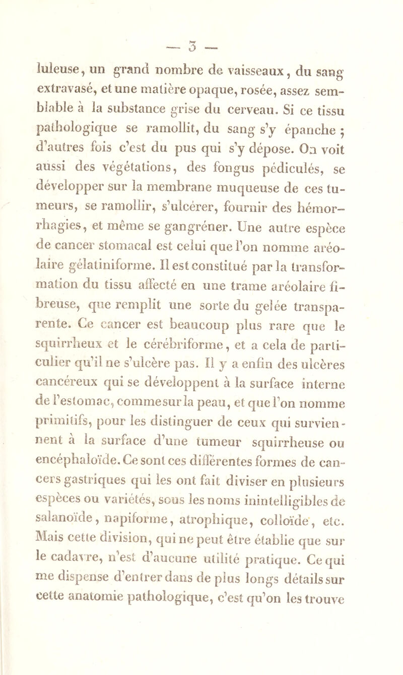 Meuse, un grand nombre de vaisseaux, du sang extravasé, et une matière opaque, rosée, assez sem- blable à la substance grise du cerveau. Si ce tissu pathologique se ramollit, du sang s’y épanche ; d’autres fois c’est du pus qui s’y dépose. On voit aussi des végétations, des fongus pédiculés, se développer sur la membrane muqueuse de ces tu- meurs, se ramollir, s’ulcérer, fournir des hémor- rhagies, et même se gangrener. Une autre espèce de cancer stomacal est celui que l’on nomme aréo- laire gélatiniforme. Il est constitué parla transfor- mation du tissu affecté en une trame aréolaire fi- breuse, que remplit une sorte du gelée transpa- rente. Ce cancer est beaucoup plus rare que le squirrheux et le cérébriforme, et a cela de parti- culier qu’il ne s’ulcère pas. Il y a enfin des ulcères cancéreux qui se développent à la surface interne de l’estomac, commesurla peau, et que l'on nomme primitifs, pour les distinguer de ceux qui survien- nent a la surface d’une tumeur squirrheuse ou encéphaioide. Ce sont ces différentes formes de can - cei’s gastriques qui les ont fait diviser en plusieurs espèces ou variétés, sous les noms inintelligibles de satanoïde, napiforme, atrophique, colloïde, etc. Mais celle division, qui ne peut être établie que sur le cadavre, n’est d’aucune utilité pratique. Ce qui me dispense d’entrer dans de plus longs détails sur cette anatomie pathologique, c’est qu’on les trouve