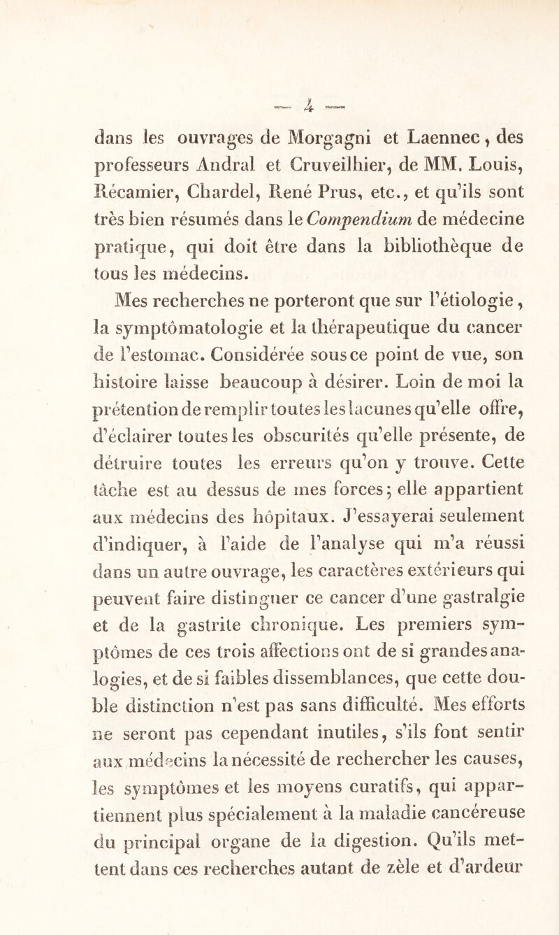 dans les ouvrages de Morgagni et Laennec, des professeurs Andral et Cruveilhier, de MM. Louis, Récamier, Chardel, René Prus, etc., et qu’ils sont très bien résumés dans le Compendium de médecine pratique, qui doit être dans la bibliothèque de tous les médecins. Mes recherches ne porteront que sur Pétiologie, la symptomatologie et la thérapeutique du cancer de Pestomac. Considérée sous ce point de vue, son histoire laisse beaucoup à désirer. Loin de moi la prétention de remplir toutes les lacunes qu’elle offre, d’éclairer toutes les obscurités qu’elle présente, de détruire toutes les erreurs qu’on y trouve. Cette tâche est au dessus de mes forces; elle appartient aux médecins des hôpitaux. J’essayerai seulement d’indiquer, à l’aide de l’analyse qui m’a réussi dans un autre ouvrage, les caractères extérieurs qui peuvent faire distinguer ce cancer d’une gastralgie et de la gastrite chronique. Les premiers sym- ptômes de ces trois affections ont de si grandes ana- logies, et de si faibles dissemblances, que cette dou- ble distinction n'est pas sans difficulté. Mes efforts ne seront pas cependant inutiles, s’ils font sentir aux médecins la nécessité de rechercher les causes, les symptômes et les moyens curatifs, qui appar- tiennent plus spécialement à la maladie cancéreuse du principal organe de la digestion. Qu’ils met- tent dans ces recherches autant de zèle et d’ardeur