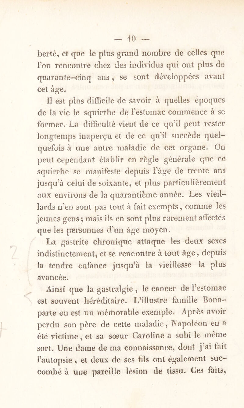 berté, et que le pies grand nombre de celles que l’on rencontre chez des individus qui ont plus de quarante-cinq ans, se sont développées avant cet âge. Il est plus difficile de savoir à quelles époques de la vie le squirrhe de l’estomac commence à se former. La difficulté vient de ce qu’il peut rester longtemps inaperçu et de ce qu’il succède quel- quefois à une autre maladie de cet organe. On peut cependant établir en règle générale que ce squirrhe se manifeste depuis l’âge de trente ans jusqu’à celui de soixante, et plus particulièrement aux environs de la quarantième année. Les vie il- lards n’en sont pas tout à fait exempts, comme les jeunes gens ; mais ils en sont plus rarement affectés que les personnes d’un âge moyen. La gastrite chronique attaque les deux sexes indistinctement, et se rencontre à tout âge, depuis la tendre enfance jusqu’à la vieillesse la plus avancée. Ainsi que la gastralgie , le cancer de l’estomac est souvent héréditaire. L’illustre famille Bona- parte en est un mémorable exemple. Après avoir perdu son père de cette maladie, Napoléon en a été victime, et sa sœur Caroline a subi le même sort. Une dame de ma connaissance, dont j’ai fait l’autopsie , et deux de ses fils ont également suc- combé à une pareille lésion de tissu. Ces faits,