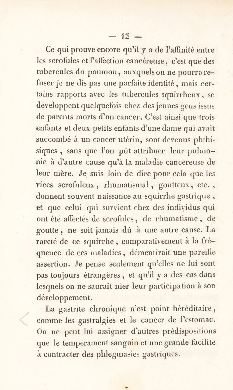 Ce qui prouve encore qu’il y a de l’affinité entre les scrofules et l’affection cancéreuse, c’est que des tubercules du poumon, auxquels on ne pourra re- fuser je ne dis pas une parfaite identité , mais cer- tains rapports avec les tubercules squirrheux, se développent quelquefois chez des jeunes gens issus de parents morts d’un cancer. C’est ainsi que trois enfants et deux petits enfants d'une dame qui avait succombé à un cancer utérin, sont devenus phtlii- siques , sans que l’on pût attribuer leur pu!mo- rne à d’autre cause qu’à la maladie cancéreuse de leur mère. Je; suis loin de dire pour cela que les vices scrofuleux, rhumatismal, goutteux, etc., donnent souvent naissance au squirrhe gastrique , et que celui qui survient chez des individus qui ont été affectés de scrofules, de rhumatisme , de goutte , ne soit jamais dû à une autre cause. La rareté de ce squirrhe, comparativement à la fré- quence de ces maladies , démentirait une pareille assertion. Je pense seulement qu’elles ne lui sont pas toujours étrangères, et qu’il y a des cas dans lesquels on ne saurait nier leur participation à son développement. La gastrite chronique n’est point héréditaire, comme les gastralgies et le cancer de l’estomac. On ne peut lui assigner d’autres prédispositions que le tempérament sanguin et une grande facilité à contracter des phlegmasies gastriques.