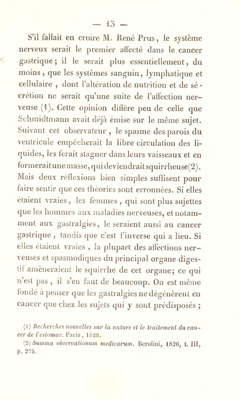 nerveux serait le premier affecté dans le cancer gastrique ; il le serait plus essentiellement, du moins, que les systèmes sanguin, lymphatique et cellulaire , dont ffaltération de nutrition et de sé - crétion ne serait qu'une suite de Taffection ner- veuse (1). Cette opinion diffère peu de celle que Schmidtmann avait déjà émise sur le même sujet. Suivant cet observateur , le spasme des parois du ventricule empêcherait la libre circulation des li- quides, les ferait stagner dans leurs vaisseaux et en formerait une masse, qui deviendrait squirrheuse(2). Mais deux réflexions bien simples suffisent pour faire sentir que ces théories sont erronnées. Si elles étaient vraies, les femmes, qui sont plus sujettes que les hommes aux maladies nerveuses, et notam- ment aux gastralgies, le seraient aussi au cancer gastrique , tandis que c'est 1 inverse qui a lieu. Si elles étaient vraies , la plupart des affections ner- veuses et spasmodiques du principal organe diges- tif amèneraient le squirrhe de cet organe5 ce qui n’est pas , il s’en faut de beaucoup. On est même fondé à penser que les gastralgies ne dégénèrent en cancer que chez les sujets qui y sont prédisposés ; (1) Recherches nouvelles sur la nature et le traitement du can- cer de Vestomac. Paris, 1828. (2) Summa observationum medicarum. Bcrolini, 1826, t. III, p. 275.