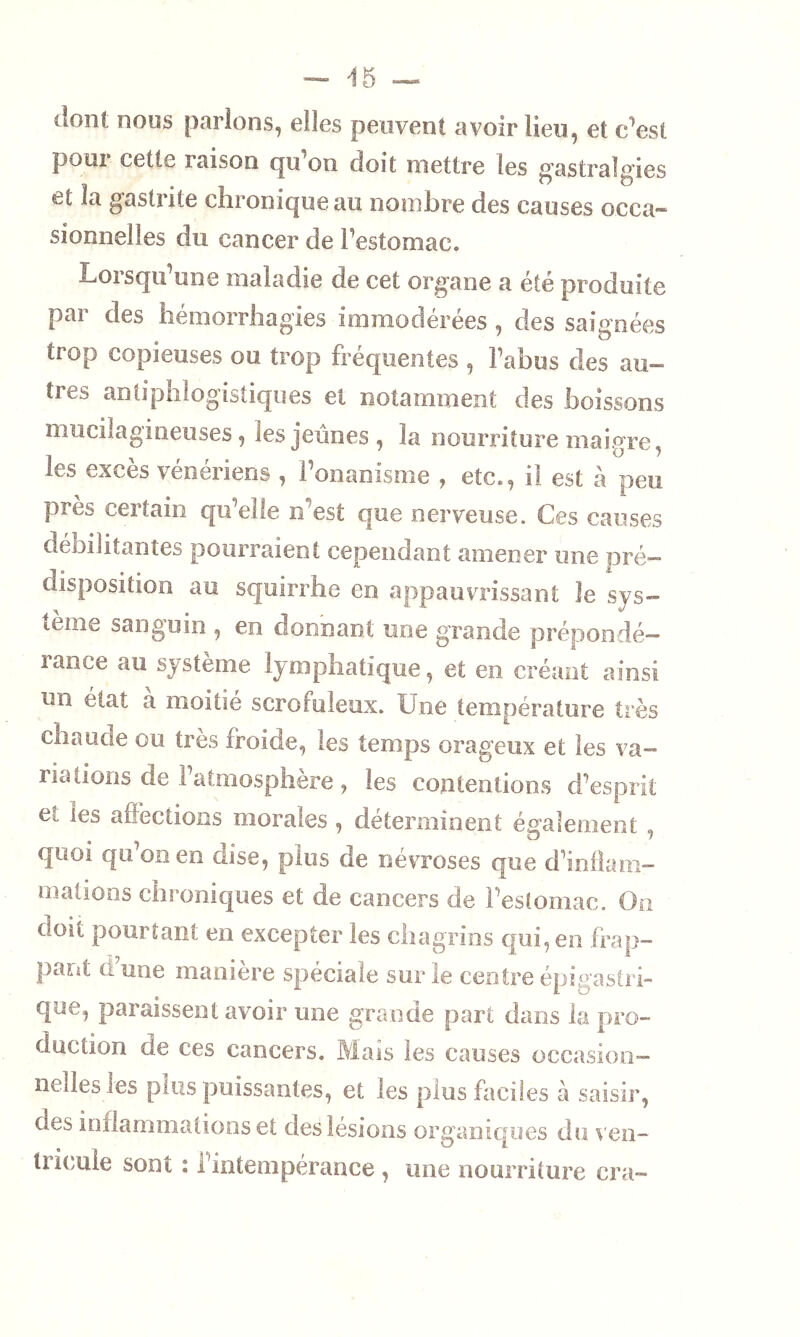 (ion! nous parlons, elles peuvent avoir lieu, et c’est poui cette raison qu on doit mettre les gastralgies et la gastrite chronique au nombre des causes occa- sionnelles du cancer de l’estomac. Lorsqu une maladie de cet organe a été produite par des hémorrhagies immodérées , des saignées trop copieuses ou trop fréquentes , l’abus des au- tres antiphlogistiques et notamment des boissons mucilagineuses, tes jeunes, la nourriture maigre, les excès vénériens , l’onanisme , etc., il est à peu près certain qu’elle n'est que nerveuse. Ces causes débilitantes pourraient cependant amener une pré- disposition au squirrhe en appauvrissant le sys- tème sanguin , en donnant une grande prépondé- rance au système lymphatique, et en créant ainsi un état à moitié scrofuleux. Une température très chaude ou très froide, les temps orageux et les va- riations de 1 atmosphère , les contentions d’esprit et les affections morales , déterminent également , quoi qu’on en dise, plus de névroses que d’inflam- mations chroniques et de cancers de l’estomac. On doit pourtant en excepter les chagrins qui, en frap- pant a une manière spéciale sur le centre épigastri- que, paraissent avoir une grande part dans la pro- duction de ces cancers. Mais les causes occasion- nelles les puis puissantes, et les plus faciles à saisir, des inflammations et des lésions organiques do ven- tricule sont : l’intempérance , une nourriture era-