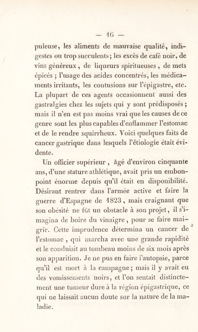 pilleuse, les aliments de mauvaise qualité, indi- gestes ou trop succulents; les excès de café noir, de vins généreux , de liqueurs spiritueuses , de mets épicés ; l’usage des acides concentrés, les médica- ments irritants, les contusions sur l'épigastre, etc. La plupart de ces agents occasionnent aussi des gastralgies chez les sujets qui y sont prédisposés ; mais il n’en est pas moins vrai que les causes de ce genre sont les plus capables d’enflammer l’estomac et de le rendre squirrheux. Voici quelques faits de cancer gastrique dans lesquels l’étiologie était évi- dente. Un officier supérieur , âgé d’environ cinquante ans, d’une stature athlétique, avait pris un embon- point énorme depuis qu’il était en disponibilité. Désirant rentrer dans l’armée active et faire la guerre d’Espagne de 1823 , mais craignant que son obésité ne fût un obstacle à son projet, il s’i- magina de boire du vinaigre, pour se faire mai- grir. Cette imprudence détermina un cancer de l’estomac , qui marcha avec une grande rapidité et le conduisit au tombeau moins de six mois après son apparition. Je ne pus en faire l’autopsie, parce qu’il est mort à la campagne ; mais il y avait eu des vomissements noirs, et l’on sentait distincte- ment une tumeur dure à la région épigastrique, ce qui ne laissait aucun doute sur la nature de la ma- ladie.